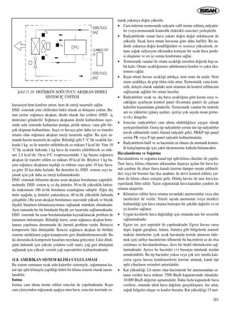 201
hassasiyet hem konforu art›r›r, hem de enerji tasarrufu sa¤lar.
DSD sistemde yine chillerden farkl› olarak su dolaﬂ›m› yoktur. Bu-
nun yerine so¤utucu ak›ﬂkan, direkt olarak fan coillere (DSD iç
ünitesine) gönderilir. So¤utucu ak›ﬂkan›n direkt kullan›lmas› saye-
sinde sulu sistemde kullan›lan pompa, pislik tutucu, vana gibi bir-
çok ekipman kullan›lmaz. Suya ve havaya göre daha iyi ›s› transfer
ortam› olan so¤utucu ak›ﬂkan enerji tasarrufu sa¤lar. Bu ayn› za-
manda hacim tasarrufu da sa¤lar. Bilindi¤i gibi 5 ˚C’lik s›cakl›k far-
k›nda 1 kg. su ile transfer edilebilecek ›s› miktar› 5 kcal’dir. Yine 10
˚C’lik s›cakl›k fark›nda 1 kg hava ile transfer edilebilecek ›s› mik-
tar› 2.4 kcal’dir. Oysa 0˚C evaporasyondaki 1 kg baﬂ›na so¤utucu
ak›ﬂkan ile transfer edilen ›s› miktar› 49 kcal’dir. Böylece 1 kg ba-
ﬂ›na so¤utucu ak›ﬂkan›n taﬂ›d›¤› ›s› miktar› suya göre 10 kat, hava-
ya göre 20 kat daha fazlad›r. Bu demektir ki, DSD sistemi ›s›y› ta-
ﬂ›mak için çok daha az enerji kullanmaktad›r.
DSD sistemde bilinenin aksine uzun ak›ﬂkan borulamas› yap›labil-
mektedir. DSD sistem iç ve d›ﬂ üniteler, 50 m.lik yükseklik fark›n-
da maksimum 100 m.lik borulama uzunlu¤una sahiptir. (E¤er d›ﬂ
ünite aﬂa¤›da, iç üniteler yukar›daysa, 40 m.lik yükseklik fark›nda
çal›ﬂabilir.) Bu uzun ak›ﬂkan borulamas› sayesinde yüksek ve büyük
ölçekli binalar›n klimatizasyonunu sa¤lamak mümkün olmaktad›r.
Ayn› zamanda bu tür binalarda büyük yer tasarrufu sa¤lanmaktad›r.
DSD sistemde bu uzun borulamalardan kaynaklanacak problem de
tamamen önlenmiﬂtir. Bilindi¤i üzere, uzun so¤utucu ak›ﬂkan boru-
lamas› yap›lmas› durumunda iki önemli problem vard›r. Birincisi
kompresöre likit dönüﬂüdür. ‹kincisi so¤utucu ak›ﬂkan ile birlikte
sisteme sürüklenen ya¤›n kompresöre geri döndürülememesidir. Bu
iki durumda da kompresör hasarlar› meydana gelecektir. Likit dönü-
ﬂünü önlemek için yüksüz yolalma (soft start), ya¤ geri dönüﬂünü
sa¤lamak için yüksek verimli ya¤ seperatörleri kullan›lmaktad›r.
11.8. AMER‹KAN S‹STEM KL‹MA UYGULAMASI
Bu sistem ›s›tman›n s›cak sulu kalorifer sistemiyle, so¤utman›n ka-
nal tipi split klimayla yap›ld›¤› hibrit bir klima sistemi olarak tan›m-
lanabilir.
Is›tma
Is›tma; cam alt›na monte edilen ›s›t›c›lar ile yap›lmaktad›r. K›ﬂ›n
cam yüzeyinden so¤uyarak aﬂa¤›ya inen hava, ›s›t›c›lar üzerinde ›s›-
narak yukar›ya do¤ru yükselir.
• Cam önlerine termostatik radyatör valfi monte edilmiﬂ radyatör-
ler (veya termostatik kontrollü elektrikli ›s›t›c›lar) yerleﬂtirilir.
• Radyatörlerde ›s›nan hava yukar› do¤ru do¤al sirkülasyon ile
yükselir. S›cak hava ortam havas›na göre daha hafiftir. Bu ne-
denle yukar›ya do¤ru kendili¤inden ve sessizce yükselerek, or-
tam› so¤uk radyasyon etkisinden koruyan bir s›cak hava perde-
si oluﬂturur ve en iyi ›s›tma konforunu sa¤lar.
• Termostatik vanalar ile ortam s›cakl›¤› istenilen de¤erde hep sa-
bit kal›r. Ortam s›cakl›¤›n›n›n sabitlenmesi konfor ve yak›t eko-
nomisi sa¤lar.
• K›ﬂ›n ortam havas› s›cakl›¤› artt›kça, nem oran› da azal›r. Nem
oran› azald›kça da grip olma riski artar. Termostatik vana kont-
rolü, dolayl› olarak odadaki nem oran›n›n da kontrol edilmesini
sa¤layarak sa¤l›kl› bir ortam haz›rlar.
• Radyatörlere s›cak su, d›ﬂ hava s›cakl›¤›na göre kazan suyu s›-
cakl›¤›n› ayarlayan kontrol panel (Ecomatic panel) ile çal›ﬂan
kalorifer kazan›ndan gönderilir. Termostatik vanalar bu nedenle
ani ›s› yüklerini (güneﬂ ›ﬂ›nlar›, içeriye çok say›da insan girme-
si vb.) dengeler.
• Is›t›c›lar (radyatörler) cam alt›na olabildi¤ince yayg›n olarak
yerleﬂtirilmelidir. Geniﬂ tip radyatörler yerine dar tip radyatörler
tercih edilmelidir (tekli Alurad radyatör gibi). PKKP tipi panel
yerine PK veya P tipi panel radyatör kullan›lmal›d›r.
• Radyatörlerin hafif ve su hacminin az olmas› da otomatik kontro-
lü kolaylaﬂt›raca¤› için yak›t ekonomisine katk›da bulunacakt›r.
Havaland›rma ve So¤utma
Havaland›rma ve so¤utma kanal tipi split klima cihazlar› ile yap›l›r.
Taze hava, klima cihaz›n›n arkas›ndan d›ﬂar›ya aç›lan bir hava ka-
nal› yard›m› ile al›n›r (hava kanal› üzerine damper monte edilmeli-
dir) veya bir booster fan (h›z anahtar› ile devri kontrol edilen) yar-
d›m› ile klima cihaz› emiﬂine gelir. Dönüﬂ havas› ile taze hava ka-
r›ﬂt›r›larak filtre edilir. Yaz›n so¤utularak hava kanallar› yard›m› ile
ortama ulaﬂt›r›l›r.
• Klimatize edilen hava ortama tavandaki anemostatlar veya al›n
menfezleri ile verilir. Yeterli say›da anemostat (veya menfez)
kullan›ld›¤› için hava ortama homojen bir ﬂekilde da¤›t›l›r ve en
iyi konfor sa¤lan›r.
• Uygun kesitlerle hava da¤›t›ld›¤› için ortamda tam bir sessizlik
sa¤lanmaktad›r.
• Egzoz ise, ayr› aspiratör ile yap›lmaktad›r. Egzoz havas› varsa
depo, kapal› garajlara; Adana, Antalya gibi bölgelerde asansör
makine dairelerine (çok s›cak havalarda termik atmas›n› önle-
mek için) atölye hacimlerine üflenerek bu hacimlerin az da olsa
›s›t›lmas› ve havaland›r›lmas›, ilave bir bedel ödemeksizin sa¤-
lanmaktad›r. Ayr›ca bu hacimler (+) bas›nçta tutularak tozdan
ar›nd›r›labilir. Bu tip hacimler yoksa veya çok ters tarafta kal›-
yorsa egzoz havas› kondenserlerin üzerine at›larak, kanal tipi
split cihazlar›n verimleri artt›r›labilir.
• Kat yüksekli¤i 2,6 metre olan hacimlerde bir anemostatdan or-
tama verilen hava miktar› 7500 Btu/h kapasitesinde olmal›d›r.
10.000 Btu/h de¤erini aﬂmamal›d›r. Daha fazla kapasitede hava
verilirse, ortamda ideal hava da¤›l›m› gerçekleﬂmez, h›z artar,
so¤uk bölgeler oluﬂur ve konfor bozulur. Kat yüksekligi 15 met-
ﬁekil 11.20. DE⁄‹ﬁKEN SO⁄UTUCU AKIﬁKAN DEB‹L‹
S‹STEM ‹Ç ÜN‹TES‹
 