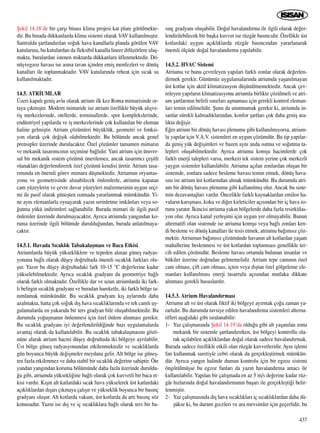 ﬁekil 14.18’de bir çarﬂ› binas› klima projesi kat plan› görülmekte-
dir. Bu binada dükkanlarda klima sistemi olarak VAV kullan›lm›ﬂt›r.
Santralda ﬂartland›r›lan so¤uk hava kanallarla planda görülen VAV
kutular›na, bu kutulardan da fleksib›l kanalla lineer difüzörlere ulaﬂ-
makta, buralardan istenen miktarda dükkanlara üflenmektedir. Dö-
nüﬂ+egzoz havas› ise asma tavan içinden emiﬂ menfezleri ve dönüﬂ
kanallar› ile toplanmaktad›r. VAV kutular›nda reheat için s›cak su
kullan›lmaktad›r.
14.5. ATR‹UMLAR
Üzeri kapal› geniﬂ avlu olarak atrium ilk kez Roma mimarisinde or-
taya ç›km›ﬂt›r. Modern mimaride ise atrium özellikle büyük al›ﬂve-
riﬂ merkezlerinde, otellerde, terminallerde, spor komplekslerinde,
endüstriyel yap›larda ve iﬂ merkezlerinde çok kullan›lan bir eleman
haline gelmiﬂtir. Atrium çözümleri büyüklük, geometri ve fonksi-
yon olarak çok de¤iﬂik olabilmektedir. Bu bölümde ancak genel
prensipler üzerinde durulacakt›r. Özel çözümler tamamen mimar›n
ve mekanik tasar›mc›n›n seçimine ba¤l›d›r. Yani atrium için üniver-
sal bir mekanik sistem çözümü önerilemez, ancak tasar›mc› çeﬂitli
olanaklar› de¤erlendirerek özel çözümü kendisi üretir. Atrium tasa-
r›m›nda en önemli görev mimara düﬂmektedir. Atriumun oryantas-
yonu ve geometrisinde al›nabilecek önlemlerle, atriumu kapatan
cam yüzeylerin ve çevre duvar yüzeyleri malzemesinin uygun seçi-
mi ile pasif olarak güneﬂten ›s›tmada yararlanmak mümkündür. Yi-
ne ayn› elemanlarla oynayarak yaz›n serinletme imkânlar› veya so-
¤utma yükü indirimleri sa¤lanabilir. Burada mimari ile ilgili pasif
önlemler üzerinde durulmayacakt›r. Ayr›ca atriumda yang›ndan ko-
ruma üzerinde ilgili bölümde duruldu¤undan, burada anlat›lmaya-
cakt›r.
14.5.1. Havada S›cakl›k Tabakalaﬂmas› ve Baca Etkisi
Atriumlarda büyük yüksekliklere ve tepeden al›nan güneﬂ radyas-
yonuna ba¤l› olarak düﬂey do¤rultuda önemli s›cakl›k farklar› olu-
ﬂur. Yaz›n bu düﬂey do¤rultudaki fark 10-15 °C de¤erlerine kadar
yükselebilmektedir. Ayr›ca s›cakl›k gradyan› da geometriye ba¤l›
olarak farkl› olmaktad›r. Özellikle dar ve uzun atriumlarda iki fark-
l› belirgin s›cakl›k gradyan› ve buradan hareketle, iki farkl› bölge ta-
n›mlamak mümkündür. Bu s›cakl›k gradyan› k›ﬂ aylar›nda daha
azalmakta, hatta çok so¤uk d›ﬂ hava s›cakl›klar›nda ve tek caml› uy-
gulamalarda en yukar›da bir ters gradyan bile oluﬂabilmektedir. Bu
durumda yo¤uﬂman›n önlenmesi için özel önlem al›nmas› gerekir.
Bu s›cakl›k gradyan› iyi de¤erlendirildi¤inde baz› uygulamalarda
avantaj olarak da kullan›labilir. Bu s›cakl›k tabakalaﬂmas›n› gözö-
nüne alarak atrium hacmi düﬂey do¤rultuda iki bölgeye ayr›labilir.
Üst bölge güneﬂ radyasyonundan etkilenmektedir ve s›cakl›klarda
gün boyunca büyük de¤iﬂmeler meydana gelir. Alt bölge ise güneﬂ-
ten fazla etkilenmez ve daha stabil bir s›cakl›k de¤erine sahiptir. Öte
yandan yang›ndan koruma bölümünde daha fazla üzerinde duruldu-
¤u gibi, atriumda yüksekli¤ine ba¤l› olarak çok kuvvetli bir baca et-
kisi vard›r. K›ﬂ›n alt katlardaki s›cak hava yükselerek üst katlardaki
aç›kl›klardan d›ﬂar› ç›kmaya çal›ﬂ›r ve yükseklik boyunca bir bas›nç
gradyan› oluﬂur. Alt kotlarda vakum, üst kotlarda da art› bas›nç söz
konusudur. Yaz›n ise d›ﬂ ve iç s›cakl›klara ba¤l› olarak ters bir ba-
s›nç gradyan› oluﬂabilir. Do¤al havaland›rma ile ilgili olarak de¤er-
lendirilebilecek bir baﬂka kuvvet ise rüzgâr bas›nc›d›r. Özellikle üst
kotlardaki uygun aç›kl›klarda rüzgâr bas›nc›ndan yararlanarak
önemli ölçüde do¤al havaland›rma yap›labilir.
14.5.2. HVAC Sistemi
Atriumu ve bunu çevreleyen yap›lar› farkl› zonlar olarak de¤erlen-
dirmek gerekir. Günümüz uygulamalar›nda atriumda yaﬂan›lmayan
üst kotlar için aktif klimatizasyon düﬂünülmemektedir. Ancak çev-
releyen yap›lar›n klimatizasyonu atriumla birlikte çözülmeli ve atri-
um ﬂartlar›n›n belirli s›n›rlar› aﬂmamas› için gerekli kontrol eleman-
lar› temin edilmelidir. ﬁunu da unutmamak gerekir ki, atriumda in-
sanlar sürekli kalmad›klar›ndan, konfor ﬂartlar› çok daha geniﬂ ara-
l›kta de¤iﬂir.
E¤er atrium bir dönüﬂ havas› plenumu gibi kullan›lm›yorsa, atrium-
lu yap›lar için V.A.V. sistemleri en uygun çözümdür. Bu tip yap›lar-
da geniﬂ yük de¤iﬂimleri ve bazen ayn› anda ›s›tma ve so¤utma ta-
lepleri oluﬂabilmektedir. Ayr›ca atriuma komﬂu hacimlerde çok
farkl› enerji talepleri varsa, merkezi tek sistem yerine çok merkezli
yayg›n sistemler kullan›labilir. Atriuma aç›lan zonlardan oluﬂan bir
sistemde, zonlara sadece besleme havas› temin etmek, dönüﬂ hava-
s›n› ise atrium üst kotlar›ndan almak mümkündür. Bu durumda atri-
um bir dönüﬂ havas› plenumu gibi kullan›lm›ﬂ olur. Ancak bu siste-
min dezavantajlar› vard›r. Öncelikle farkl› kaynaklardan emilen ha-
valar›n kar›ﬂmas›, koku ve di¤er kirleticiler aç›s›ndan bir iç hava so-
runu yarat›r. ‹kincisi atriuma yak›n bölgelerde daha fazla resirkülas-
yon olur. Ayr›ca kanal yerleﬂimi için uygun yer olmayabilir. Bunun
alternatifi olan sistemde ise atriuma komﬂu veya ba¤l› zonlar› ken-
di besleme ve dönüﬂ kanallar› ile tesis etmek, atriumu ba¤›ms›z çöz-
mektir. Atriumun ba¤›ms›z çözümünde havan›n alt kotlardan yaﬂam
mahallerine beslenmesi ve üst kotlardan toplanmas› genellikle ter-
cih edilen çözümdür. Besleme havas› ortamda bulunan insanlar ve
bitkiler üzerine do¤rudan gelmemelidir. Atrium tepe cam›n›n özel
cam olmas›, çift cam olmas›, içten veya d›ﬂtan özel gölgeleme ele-
manlar› kullan›lmas› enerji tasarrufu aç›s›ndan mutlaka dikkate
al›nmas› gerekli hususlard›r.
14.5.3. Atrium Havaland›rmas›
Atriumu alt ve üst olarak fiktif iki bölgeye ay›rmak ço¤u zaman ya-
rarl›d›r. Bu durumda tavsiye edilen havaland›rma sistemleri alterna-
tifleri aﬂa¤›daki gibi s›ralanabilir:
1- Yaz çal›ﬂmas›nda ﬁekil 14.19’da oldu¤u gibi alt yaﬂan›lan zonu
mekanik bir sistemle ﬂartland›r›rken, üst bölgeyi kontrollu ola-
rak aç›labilen aç›kl›klardan do¤al olarak sadece havaland›rmak.
Burada sadece özellikle etkili olan rüzgâr kuvvetleridir. Ayn› iﬂlemi
fan kullanmak suretiyle cebri olarak da gerçekleﬂtirmek mümkün-
dür. Ayr›ca yang›n halinde duman kontrolu için bir egzoz sistemi
öngörülmüﬂse bu egzoz fanlar› da yaz›n havaland›rma amac› ile
kullan›labilir. Yap›lan bir çal›ﬂmada en az 5 m/s de¤erine kadar rüz-
gâr h›zlar›nda do¤al havaland›rman›n baﬂar› ile gerçekleﬂti¤i belir-
lenmiﬂtir.
2- Yaz çal›ﬂmas›nda d›ﬂ hava s›cakl›klar› iç s›cakl›klardan daha dü-
ﬂükse ki, bu durum geceleri ve ara mevsimler için geçerlidir, bu
437
 