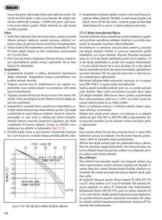 lerine karﬂ› geriye e¤ik kanatl› fanlara göre daha hassast›rlar. An-
cak fan devirleri düﬂük ve daha sessiz fanlard›r. Bu sebeple yük-
sek hava debilerinde (yaklaﬂ›k > 10.000 m3/h) geriye e¤ik kanat-
l› fan tercih edilmesi gerekir. Düﬂük debilerde öne e¤ik kanatl›
fan daha uygundur.
Filtre:
1. Torba filtre kullan›lan filtre hücresinin taban›, çal›ﬂma esnas›nda
filtrenin galvanizi süpürerek zamanla aﬂ›nmaya sebebiyet ver-
memesi amac› ile galvaniz üzerine metal folyo ile kaplanmal›d›r.
2. Yüksek kaliteli filtre kullan›lmas› gereken durumlarda (F7 veya
F9 kalite) düﬂük kalitede ön filtre kullan›lmas› gerekmektedir
(G3 veya G4 filtre).
3. Filtre temizli¤i önemli oldu¤undan filtrelerin kolayca santral d›-
ﬂ›na ç›kart›labilecek ﬂekilde montaj› yap›lmal›d›r. Bu da filtre
klipsleri ile mümkündür.
Serpantinler:
1. Serpantinlerde boﬂaltma ve tahliye düzenlerinin bulunmas›na
dikkat edilmelidir. Serpantinlerin kolayca ç›kar›labilmesi için
k›zaklar üzerinde olmal›d›r.
2. Yo¤uﬂma suyunun hava ile sürüklenmemesi için so¤utma ser-
pantininden sonra mutlaka plastik veya paslanmaz çelik damla
tutucu kullan›lmal›d›r.
3. Yo¤uﬂma suyunun drenaj› için drenaj tavas›na sifon monte edil-
melidir. Sifon yüksekli¤inin hesab› filtrelerin en kirli oldu¤u du-
rum için yap›lmal›d›r.
4. Serpantinlerin seçiminde klima santrallerinin kullan›ld›klar› ye-
re ba¤l› olarak donmaya karﬂ› önlem al›nmas› gerekir. Çok düﬂük
s›cakl›klarda ön ›s›tma bataryas› kullan›l›r. Ancak ön ›s›tma ba-
taryas›ndaki su, e¤er s›cak su sirkülasyonu durursa donabilir.
Santralin durmas› esnas›nda damperlerin kapanmas› çok düﬂük
s›cakl›klarda bir koruma sa¤lamaz. Çözüm ya elektrikli ›s›t›c›
kullanmak veya glikollü su kullanmakt›r (ﬁekil 17.50).
5. Özellikle kapal› sistem ›s› geri kazan›m sistemlerinde (bataryal›
tip ›s› geri kazan›m›), sistemde dolaﬂan genellikle glikollu sudur.
6. Serpantinlerin seçiminde mutlaka su taraf› ve hava taraf› bas›nç ka-
y›plar›na dikkat edilmedir. Özellikle su taraf› bas›nç kay›plar› çok
yüksek olursa (20 kPa dan fazla) seçilecek pompa da buna ba¤l›
olarak büyüyecek ve yat›r›m ve iﬂletim maliyetini art›racakt›r.
17.3.3. Klima Santrallerinde Hijyen
Sistemde kullan›lan klima santrallerine gerekli müdahaleyi yapabil-
mek için klima santrallerine müdahale yönlerine ve çevredeki ekip-
manlar ile aras›ndaki mesafelere dikkat edilmelidir.
Dezenfeksiyon ve temizleme amac›yla klima santrali iç yüzeyleri
çok düzgün olmal›d›r. Paneller ve izolasyon malzemeleri gerekli
müdahaleler için uygun olmal›d›r. Hijyenik ihtiyaçlar› karﬂ›lamak
amac› ile 1,6 m den küçük aç›kl›klarda gerekli servis kapaklar›, 1,6
m den büyük aç›kl›klarda ise gerekli servis kap›lar› b›rak›lmal›d›r.
1,3 m den yüksek hücreli fan ve nem al›c›larda, 0,8 m den yüksek
hücreli nemlendiricilerde bu hücrelerin kontrolünün sa¤lanabilmesi
aç›s›ndan minimum 150 mm çapa haiz pencereler ve hücrenin içi-
nin ›ﬂ›kland›r›lmas› sa¤lanmal›d›r.
Hücrelerde kullan›lan bütün malzemeler, korozyon, ses ve yang›na
karﬂ› DIN 1946-2’ ye uygun olarak imal edilmelidir.
Sandviç panelli konstrüksiyonlarda içteki sac, en az›ndan galvaniz
çelik olmal›d›r. Hücre içinin temizlenmesi aç›s›ndan hücre taban›
çok düzgün olmal›d›r. Daha hassas olmas› gereken uygulamalarda
hücre taban› paslanmaz çelik (en az 1.4301) veya deniz suyuna da-
yan›ml› alüminyumdan (en az AlMg) olabilir.
Hücre içi kullan›lan malzeme ve birleﬂim noktalar› bakteri oluﬂu-
muna sebebiyet vermemelidir.
Bunlara ilave olarak gövde yal›t›m›, ›s›l izolasyon ve ›s› köprüsü
faktörü ile ilgili VDI 3803 ve DIN EN 1886’ya baﬂvurulabilir. Ha-
rici tip klima santralleri için de yukar›da verilmiﬂ olan hijyen ﬂartla-
r› sa¤lanmal›d›r.
Fan
Kay›ﬂ kasnak tahrikli bir taze hava emiﬂ fan› birinci ve ikinci filtre
kademeleri aras›na koyulmal›d›r. Fan hücresinin hijyenik gereksi-
nimler sebebi ile y›kanabilir olmas› gerekmektedir.
400 mm den büyük nominal çapl› fan çarklar›nda kolayca ç›kar›la-
bilen bir gözetleme kapa¤› bulunmal›d›r. Fan korozyona karﬂ› mu-
kavim olmal›d›r bunun için galvaniz çelikten veya kaplamal› galva-
niz çelikten imal edilmiﬂ olmal›d›r.
Hava Filtreleri
Hava filtreleri hava kaynakl› organik veya inorganik tozlar›n veya
mikro organizmalar›n sisteme girmesini engelleyecek biçimde ol-
mal›d›r. Buna ilave olarak filtrelerin kendisi kirlili¤e sebebiyet ver-
memelidir. Bu sebeple periyodik bak›mlar›n›n düzenli olarak yap›l-
mas› ﬂartt›r.
‹ki kademeli filtrasyon önerilir. Birinci kademe F5 (DIN EN 779)
veya F7, ikinci kademe ise F7 veya F9 olmal›d›r. Tek kademeli filt-
rasyon yap›lacak ise sadece F7 kalitesinde filtre kullan›lmal›d›r.
Kullan›lacak filtreler DIN EN 779’a göre test edilmiﬂ olmal›d›r. G3
ve G4 s›n›f› filtreler odadaki partikül konsantrasyonunu düﬂüremez-
ler, genelde kullan›m amaçlar› serpantinleri korumakt›r. Bu sebep-
ten odadaki partikül konsantrasyonu düﬂürülmek isteniyorsa F7 ka-
litesinde filtre kullan›lmal›d›r.
548
ﬁekil 17.50. SICAKLI⁄A GÖRE GL‹KOL ORANI
 