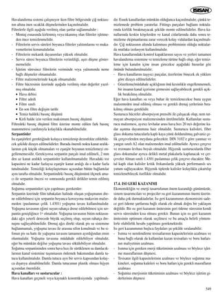 Havaland›rma sistemi çal›ﬂm›yor iken filtre bölgesinde çi¤ noktas›-
n›n alt›na inen s›cakl›k düﬂmelerinden kaç›n›lmal›d›r.
Filtrelerle ilgili aﬂa¤›da verilmiﬂ olan ﬂartlar sa¤lanmal›d›r :
- Montaj esnas›nda kirlenmiﬂ veya t›kanm›ﬂ olan filtreler iﬂletme-
den önce temizlenmelidir.
- Filtrelerin servis süreleri boyunca filtreler yal›t›mlar›n› ve muka-
vemetlerini korumal›d›rlar.
- Filtrelerin mekanik dayan›mlar› yüksek olmal›d›r.
- Servis süresi boyunca filtrelerin verimlili¤i, aﬂ›r› düﬂme göster-
memelidir.
- ‹ﬂletim süresince filtrelerin veriminde veya yal›t›m›nda neme
ba¤l› düﬂmeler olmamal›d›r.
- Filtre malzemelerinde kaçak olmamal›d›r.
- Filtre hücresinin üzerinde aﬂa¤›da verilmiﬂ olan de¤erler yaz›l-
m›ﬂ olmal›d›r.
• Hava debisi
• Filtre adedi
• Filtre s›n›f›
• En son filtre de¤iﬂim tarihi
• Temiz haldeki bas›nç düﬂümü
• Kirli halde izin verilen maksimum bas›nç düﬂümü
Filtredeki bas›nç düﬂümü filtre üzerine monte edilen fark bas›nç
manometresi yard›m›yla kolayl›kla okunabilmelidir.
Serpantinler
Is› eﬂanjörleri gerekti¤inde kolayca temizlenip dezenfekte edilebile-
cek ﬂekilde dizayn edilmelidirler. Burada önemli nokta kanat aral›k-
lar›n›n çok küçük olmamalar› ve eﬂanjör boyunun temizlemeyi en-
gellememesidir. Gerekiyorsa serpantin parçal› imal edilmeli, 2 mm
den az kanat aral›kl› serpantinler kullan›lmamal›d›r. Havadaki toz
kapasitesi ne kadar fazlaysa eﬂanjör kanat aral›¤› da o kadar fazla
tutulmal›d›r. Temizli¤i kolaylaﬂt›rmas› aç›s›ndan bütün ba¤lant›lar
ayn› tarafta olmal›d›r. Serpantindeki bas›nç düﬂümünü ölçmek ama-
c› ile serpantin öncesi ve sonras›nda gerekli delikler temin edilmiﬂ
olmal›d›r.
So¤utma serpantinleri için yap›lmas› gerekenler:
Serpantin üzerinde film tabakalar› halinde oluﬂan yo¤uﬂman›n dre-
ne edilebilmesi için serpantin boyunca korozyona mukavim malze-
meden (paslanmaz çelik 1.4301) yo¤uﬂma tavas› kullan›lmal›d›r.
Yo¤uﬂma tavas›n›n e¤imi suyun rahatça drene edilebilmesi için ser-
pantin geniﬂli¤ince 1o olmal›d›r. Yo¤uﬂma tavas›n›n bitim noktas›n-
daki a¤z› yeterli derecede büyük seçilmiﬂ olup, suyun rahatça dre-
naj›n› sa¤layabilmelidir. Drenaj a¤z› direkt olarak pis su sistemine
ba¤lanmamal›, yo¤uﬂma tavas› ile aras›na sifon konulmal› ve bu si-
fonun pis su hatt› ile ya¤uﬂma tavas›n› tamamen ay›rd›¤›ndan emin
olunmal›d›r. Yo¤uﬂma tavas›na müdahale edilebiliyor olmal›d›r,
e¤er bu mümkün de¤ilse yo¤uﬂma tavas› sökülebiliyor olmal›d›r.
So¤utma serpantininden sonra hava h›z› ile sürüklenen su damlac›k-
lar›n›n kanal sistemine taﬂ›nmas›n› önlemek bak›m›ndan damla tu-
tucu kullan›lmal›d›r. Damla tutucu ayr› bir servis kap›s›ndan kolay-
ca d›ﬂar›ya al›nabilmelidir. Damla tutucunun plastik olmas› hijyen
aç›s›ndan önemlidir.
Hava kanallar› ve susturucular :
Hava kanallar› geçmeli veya kaynakl› konstrüksiyonda yap›lmal›-
d›r. Esnek kanallardan mümkün oldu¤unca kaç›n›lmal›d›r, çünkü te-
mizlemede problem yarat›rlar. Fittings parçalar› ba¤lant› noktala-
r›nda kirlilik b›rakmayacak ﬂekilde monte edilmelidirler. Hava ka-
nallar›nda keskin köﬂelerden ve kanal cidarlar›nda daha sonra te-
mizleme ekipmanlar›na zarar verecek kolay vidalardan kaç›n›lmal›-
d›r. Çi¤ noktas›n›n alt›nda kal›nmas› probleminin oldu¤u noktalar-
da mutlaka izolasyon kullan›lmal›d›r.
Hava kanallar›ndaki kontrol kapaklar›n›n say›s› ve yerleri tamamen
havaland›rma sistemine ve temizleme türüne ba¤l› olup, e¤er temiz-
leme için kanal›n içine insan girecekse aﬂa¤›daki hususlar göz
önünde bulundurulmal›d›r;
- Hava kanallar›n› taﬂ›y›c› parçalar, üzerlerine binecek ek yüklere
göre dizayn edilmelidirler.
- Gözetleme/müdahale aç›kl›¤›n›n önü kesinlikle engellenmemeli,
bir insan›n kanal içerisine girmesini sa¤layabilecek gerekli aç›k-
l›k b›rak›lm›ﬂ olmal›d›r.
E¤er hava kanallar› su veya buhar ile temizlenecekse buna uygun
malzemeden imal edilmiﬂ olmas› ve gerekli drenaj yerlerinin b›ra-
k›lm›ﬂ olmas› gereklidir.
Susturucu hücreler absorpsiyon prensibi ile çal›ﬂacak olup, nem tut-
mayan absorpsiyon malzemesinden üretilmelidir. Kullan›lan sustu-
rucu malzemesi, ay›r›c› levhalar aras› hava h›z› 20 m/s de¤erine ka-
dar aﬂ›nma dayan›m›na haiz olmal›d›r. Susturucu kulisleri, fiber
glass dokuma tutucularla kapl› kaya yünü doldurulmuﬂ galvaniz çe-
lik çerçevelerden meydana gelecektir. DIN 3102’e göre yanmaz ve
yang›n s›n›f› A2 olan malzemeden imal edilmelidir. Ay›r›c› çerçeve
ve rezonans levhas› boyal› olmal›d›r. Hijyenik susturucularda fiber
glass dokumalar ayr›ca delikli metal plakalarla kaplanacak ve çer-
çeveler Alman s›n›f› 1.4301 paslanmaz çelik çerçeve olacakt›r. Me-
tal kapl› olan kulisler kritik frekanslarda yüksek performansl› ses
yutum sa¤layacakt›r. Hijyenik tiplerde kulisler kolayl›kla ç›kart›l›p
temizlenebilecek özellikte olmal›d›r.
17.4. ISI GER‹ KAZANIMI
Ekonomikli¤in ve enerji tasarrufunun önem kazand›¤› günümüzde,
sistem tasar›mc›lar› ve projeciler ›s› geri kazan›m›n›n önemi üzerin-
de daha çok durmaktad›rlar. Is› geri kazan›m›n›n ekonomisini sade-
ce geri ödeme ﬂartlar›na ba¤l› olarak ele almak do¤ru bir yaklaﬂ›m
de¤ildir. Bir ›s› geri kazan›m ünitesinin geri ödeme süresinin kendi
servis süresinden k›sa olmas› gerekir. Bunun için ›s› geri kazan›m
ünitesinin optimum olarak seçilmesi ve bu amaçla belirli yöntem-
lerle olabilirlik hesab› yap›lmas› gerekmektedir.
Is› geri kazan›m›n›n baﬂl›ca faydalar› ﬂu ﬂekilde s›ralanabilir:
- Is›tma ve nemlendirme tesisatlar›n›n kapasitelerinin azalmas› ve
buna ba¤l› olarak da kullan›lan kazan tesisatlar› ve boru hatlar›-
n›n maliyetinin azalmas›.
- Is›nma için gereken enerji tüketiminin azalmas› ve böylece iﬂlet-
me masraflar›n›n düﬂmesi.
- Tesisat›n ilgili kapasitelerinin azalmas› ve böylece so¤utma ma-
kineleri, so¤utma kuleleri ve boru hatlar› için gerekli masraflar›n
azalmas›
- So¤utma enerjisinin tüketiminin azalmas› ve böylece iﬂletim gi-
derlerinin düﬂmesi
549
 