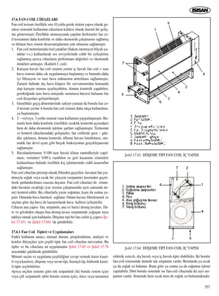17.6 FAN COIL C‹HAZLARI
Fan coil tesisat› özellikle son 10 y›lda gerek sistem yap›s› olarak ge-
rekse sistemde kullan›lan cihazlar›n kalitesi olarak önemli bir geliﬂ-
me göstermiﬂtir. Özellikle otomasyonda yap›lan ilerlemeler fan co-
il tesisat›n›n daha konforlu ve daha ekonomik çal›ﬂmas›n› sa¤lam›ﬂ
ve bilinen baz› sistem dezavantajlar›n›n yok olmas›n› sa¤lam›ﬂt›r.
1. Fan coil motorlar›nda özel yataklar (bak›m istemeyen bilyal› ya-
taklar v.s.) kullan›larak ses seviyelerinde ciddi bir iyileﬂtirme
sa¤lanm›ﬂ ayr›ca cihazlar›n performans de¤erleri ve ekonomik
ömürleri artm›ﬂt›r. (Kaliteli f. coil)
2. Kar›ﬂ›m haval› fan coil sistemi yerine iç haval› fan coil + taze
hava sistemi daha s›k uygulanmaya baﬂlanm›ﬂ ve bununla daha
iyi filtrasyon ve taze hava miktar›n›n art›r›lmas› sa¤lanm›ﬂt›r.
Zaruret halinde d›ﬂ hava klapesi bir servomotordan kumanda
al›p kar›ﬂ›m oran›n› ayarlayabilen, donma kontrolü yapabilen,
gerekti¤inde taze hava emiﬂinde susturucu hücresi bulunan fan
coil dizaynlar› geliﬂtirilmiﬂtir.
3. Genellikle geçiﬂ dönemlerinde zafiyet yaratan iki borulu fan co-
il tesisat› yerine 4-borulu fan coil sistemi daha s›kça kullan›lma-
ya baﬂlanm›ﬂt›r.
4. 2 – ve/veya 3-yollu oransal vana kullan›m› yayg›nlaﬂm›ﬂt›r. Bu-
nunla hem daha konforlu (özellikle s›cakl›k kontrolü aç›s›ndan)
hem de daha ekonomik iﬂletme ﬂartlar› sa¤lanm›ﬂt›r. Termostat
ve kontrol cihazlar›ndaki geliﬂmeler, fan coillerde gece – gün-
düz iﬂletmesi, donma kontrolü, üfleme havas› limitlemesi, oto-
matik fan devri ayar› gibi birçok fonksiyonun gerçekleﬂmesini
sa¤lam›ﬂt›r.
5. Havaland›rman›n %100 taze haval› klima santralleriyle yap›l-
mas›; verimleri %90’a varabilen ›s› geri kazan›m› sistemleri
kullan›lmas› halinde özellikle k›ﬂ iﬂletmesinde ciddi tasarruflar
sa¤lam›ﬂt›r.
Fan coil cihazlar› prensip olarak filtreden geçirilen havan›n fan yar-
d›m›yla so¤uk veya s›cak bir yüzeyin (serpantin) üzerinden geçiri-
lerek ﬂartland›r›lmas› esas›na dayan›r. Fan coil cihazlar› ile ortam-
daki havan›n s›cakl›¤› (yaz sezonu çal›ﬂmas›nda ayn› zamanda ne-
mi) kontrol edilir. Bu cihazlarla yaz›n so¤utma, k›ﬂ›n da ›s›tma ya-
p›l›r. Ortamda hava hareketi sa¤lan›r. Ortam havas› filtrelenerek ve
seçime göre d›ﬂ hava ile kar›ﬂt›r›larak hava kalitesi iyileﬂtirilir.
Cihaz›n ana yap›s› fan, serpantin, ana ve harici drenaj tavalar›, filt-
re ve gövdeden oluﬂur.Ana drenaj tavas› serpantinde yo¤uﬂan suyu
tahliye etmek için kullan›l›r. Döﬂeme tipi bir fan coilin iç yap›s› (ﬁe-
kil 17.63) ve (ﬁekil 17.64) ‘de görülebilir.
17.6.1 Fan Coil Tipleri ve Uygulamalar›
Farkl› kullan›m amac›, mimari durum, projelendirme, maliyet ve
konfor ihtiyaçlar› için çeﬂitli tipte fan coil cihazlar› mevcuttur. Bu
tipler ve bu cihazlara ait uygulamalar ﬁekil 17.65 ve ﬁekil 17.78
aras›ndaki ﬂekillerde görülebilir.
Mimari seçim ve uygulama çeﬂitlili¤ine cevap vermek üzere kaset-
li veya kasetsiz, döﬂeme veya tavan tipi, bas›nçl› tip, hidronik kaset-
li tipte seçilebilirler.
Ayr›ca seçilen sisteme göre tek serpantinli (iki borulu sistem için)
veya çift serpantinli (dört borulu sistem için), ilave veya tamamen
elektrik ›s›t›c›l›, d›ﬂ haval› veya iç haval› tipte olabilirler. ‹ki borulu
fan-coil sisteminde ünitede tek serpantin vard›r. Borularda ya s›cak
ya da so¤uk su bulunur. Buna göre ya ›s›tma ya da so¤utma iﬂlemi
yap›labilir. Dört borulu sistemde ise fan-coil cihaz›nda iki ayr› ser-
pantin vard›r. Sistemde hem s›cak hem de so¤uk su bulunmaktad›r.
557
ﬁekil 17.63. DÖﬁEME T‹P‹ FAN COIL ‹Ç YAPISI
ﬁekil 17.64. DÖﬁEME T‹P‹ FAN COIL ‹Ç YAPISI
 