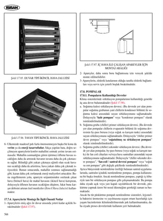 566
6- Ülkemizde maalesef pek fazla önemsenmeyen baﬂka bir konu da
verim ya da enerji tasarrufudur. S›kça yap›lan hata, do¤ru se-
çilmeyen apareylerin konfor mahallini ›s›tmak yerine tavan› ›s›t-
mas›d›r. Mahallin ›s›nmad›¤›n› gören iﬂletmeci üfleme havas› s›-
cakl›¤›n› daha da art›rarak havan›n tavana daha da çok ç›kmas›-
n› sa¤lar. Bilindi¤i gibi yukar› ç›kmaya e¤imli olan s›cak hava-
n›n s›cakl›¤› daha da art›r›l›rsa, hava yukar› daha çok ç›kmak is-
tiyecektir. Bunun sonucunda, mahallin ›s›nmas› sa¤lanamad›¤›
gibi, kazan daha çok zorlanarak enerji maliyetleri artacakt›r. Bu-
nu engellemenin yolu, apareyin serpantininden ›s›t›larak ç›kan
hava (birincil hava) ile mahal havas›n› (ikincil hava) kar›ﬂt›ran,
dolay›s›yla üflenen havan›n s›cakl›¤›n› düﬂüren, fakat buna kar-
ﬂ›n debisini art›ran özel menfezler (‹kincil Hava Jaluzisi) kullan-
makt›r.
17.7.4. Apareylerin Montaj› ‹le ‹lgili Önemli Notlar
1- Apareylerin emiﬂ a¤z› ile duvar aras›nda yeteri kadar aç›kl›k b›-
rak›lmal›d›r (ﬁekil 17.97).
2- Apareyler, daha sonra boru ba¤lant›s›na izin verecek ﬂekilde
monte edilmelidirler.
3- Apareylerin, elektrik kutular›n›n oldu¤u tarafta elektrik ba¤lant›-
lar› veya servis için yeterli boﬂluk b›rak›lmal›d›r.
17.8. POMPALAR
17.8.1. Pompalar›n Kullan›ld›¤› Devreler
Klima sistemlerinde sirkülasyon pompalar›n›n kullan›ld›¤› genelde
üç ana devre bulunmaktad›r (ﬁekil 17.98).
a. So¤utma kulesi sirkülasyon devresi. (Bu devrede yer alan pom-
palar so¤utma grubunun yani chillerin kondenser bölümü ile so-
¤utma kulesi aras›ndaki suyun sirkülasyonunu sa¤lamaktad›r.
Dolay›s›yla “kule pompas›” veya “kondenser pompas›” olarak
isimlendirilmektedir).
b. So¤utma grubu (chiller) primer sirkülasyon devresi. (Bu devrede
yer alan pompalar chillerin evaparatör bölümü ile so¤utma dev-
resinin by-pass borusu (veya so¤uk su kar›ﬂ›m tank›) aras›ndaki
suyun sirkülasyonunu sa¤lamaktad›r. Dolay›s›yla “chiller primer
devre pompas›” veya “so¤utulmuﬂ su sirkülasyon pompas›”
olarak isimlendirilmektedir).
c. So¤utma grubu (chiller) sekonder sirkülasyon devresi. (Bu devre-
de yer alan pompalar, by-pass borusu (veya so¤uk su kar›ﬂ›m tan-
k›) ile fan coil cihazlar› ve/veya hava santrallar› aras›ndaki suyun
sirkülasyonunu sa¤lamaktad›r. Dolay›s›yla “chiller sekonder dev-
re pompas›”, “fan-coil / santral devresi pompas›” veya “so¤uk
su zon pompas›” gibi de¤iﬂik ﬂekillerde isimlendirilmektedir).
Ayr›ca bünyesinde nemlendirme özelli¤i bulunan santral uygulama-
lar›nda, santral›n içindeki nemlendirme pompas›, pompa kullan›m›-
na bir baﬂka örnektir. Ancak nemlendirme pompas›, yapt›¤› iﬂ itiba-
riyle tam bir sirkülasyon pompas› gibi çal›ﬂmamaktad›r. Bu pompa
daha ziyade aç›k veya yar› kapal› say›labilecek bir devrede, püs-
kürtme yapmak üzere bir nozul düzene¤ine gerekti¤i zaman su bas-
maktad›r.
Ancak bu tür püskürtme pompal› nemlendirme sistemleri, lejyonel-
la bakterisi üremesine ve yay›lmas›na uygun ortam haz›rlad›¤› için
yaﬂam hacimlerinin iklimlendirilmesinde pek kullan›lmamakta, da-
ha ziyade proses devrelerinde kullan›m yeri bulmaktad›r.
ﬁekil 17.95. DUVAR T‹P‹ ‹K‹NC‹L HAVA JALUZ‹S‹
ﬁekil 17.96. TAVAN T‹P‹ ‹K‹NC‹L HAVA JALUZ‹S‹
ﬁekil 17.97. ‹Ç HAVA ‹LE ÇALIﬁAN APAREYLER ‹Ç‹N
MONTAJ ARALI⁄I
 