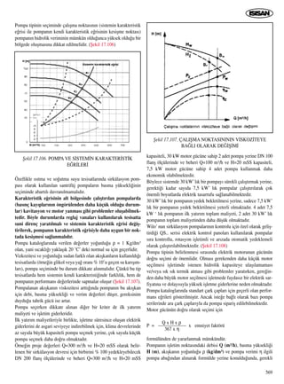 Pompa tipinin seçiminde çal›ﬂma noktas›n›n (sistemin karakteristik
e¤risi ile pompan›n kendi karakteristik e¤risinin kesiﬂme noktas›)
pompan›n hidrolik veriminin mümkün oldu¤unca yüksek oldu¤u bir
bölgede oluﬂmas›na dikkat edilmelidir. (ﬁekil 17.106)
Özellikle ›s›tma ve so¤utma suyu tesisatlar›nda sirkülasyon pom-
pas› olarak kullan›lan santrifüj pompalar›n basma yüksekli¤inin
seçiminde abart›l› davran›lmamal›d›r.
Karakteristik e¤risinin alt bölgesinde çal›ﬂt›r›lan pompalarda
(bas›nç kay›plar›n›n öngörülenden daha küçük oldu¤u durum-
lar) kavitasyon ve motor yanmas› gibi problemler oluﬂabilmek-
tedir. Böyle durumlarda reglaj vanalar› kullan›larak tesisatta
suni direnç yarat›lmal› ve sistemin karakteristik e¤risi de¤iﬂ-
tirilerek, pompan›n karakteristik e¤risiyle daha uygun bir nok-
tada kesiﬂmesi sa¤lanmal›d›r.
Pompa kataloglar›nda verilen de¤erler yo¤unlu¤u ρ = 1 Kg/dm3
olan, yani s›cakl›¤› yaklaﬂ›k 20 ˚C’ deki normal su için geçerlidir.
Vizkozitesi ve yo¤unlu¤u sudan farkl› olan ak›ﬂkanlar›n kullan›ld›¤›
tesisatlarda (örne¤in glikol veya ya¤ oran› % 10’u geçen su kar›ﬂ›m-
lar›), pompa seçiminde bu durum dikkate al›nmal›d›r. Çünkü bu tip
tesisatlarda hem sistemin kendi karakteristi¤inde farkl›l›k, hem de
pompan›n performans de¤erlerinde sapmalar oluﬂur (ﬁekil 17.107).
Pompalanan ak›ﬂkan›n viskozitesi artt›¤›nda pompan›n bu ak›ﬂkan
için debi, basma yüksekli¤i ve verim de¤erleri düﬂer, gereksinim
duydu¤u tahrik gücü ise artar.
Pompa seçerken dikkate al›nan di¤er bir kriter de ilk yat›r›m
maliyeti ve iﬂletim giderleridir.
‹lk yat›r›m maliyetleriyle birlikte, iﬂletme süresince oluﬂan elektrik
giderlerini de asgari seviyeye indirebilmek için, klima devrelerinde
az say›da büyük kapasiteli pompa seçmek yerine, çok say›da küçük
pompa seçmek daha do¤ru olmaktad›r.
Örne¤in proje de¤erleri Q=300 m3/h ve H=20 mSS olarak belir-
lenen bir sirkülasyon devresi için birbirini % 100 yedekleyebilecek
DN 200 flanﬂ ölçülerinde ve beheri Q=300 m3/h ve H=20 mSS
kapasiteli, 30 kW motor gücüne sahip 2 adet pompa yerine DN 100
flanﬂ ölçülerinde ve beheri Q=100 m3/h ve H=20 mSS kapasiteli,
7,5 kW motor gücüne sahip 4 adet pompa kullanmak daha
ekonomik olabilmektedir.
Böylece sistemde 30 kW’l›k bir pompay› sürekli çal›ﬂt›rmak yerine,
gerekti¤i kadar say›da 7,5 kW’ l›k pompalar çal›ﬂt›r›larak çok
önemli boyutlarda elektrik tasarrufu sa¤lanabilmektedir.
30 kW’ l›k bir pompan›n yedek bekletilmesi yerine, sadece 7,5 kW’
l›k bir pompan›n yedek bekletilmesi yeterli olmaktad›r. 4 adet 7,5
kW ‘ l›k pompan›n ilk yat›r›m toplam maliyeti, 2 adet 30 kW’ l›k
pompan›n toplam maliyetinden daha düﬂük olmaktad›r.
Wilo’ nun sirkülasyon pompalar›n›n kontrolu için özel olarak geliﬂ-
tirdi¤i QS.. serisi elektrik kontrol panolar› kullan›larak pompalar
s›ra kontrollu, rotasyon iﬂletimli ve ar›zada otomatik yedeklemeli
olarak çal›ﬂt›r›labilmektedir. (ﬁekil 17.108)
Pompa tipinin belirlenmesi s›ras›nda elektrik motorunun gücünün
do¤ru seçimi de önemlidir. Olmas› gerekenden daha küçük motor
seçilmesi iﬂletimde istenen hidrolik kapasiteye ulaﬂ›lamamas›
ve/veya s›k s›k termik atmas› gibi problemler yarat›rken, gere¤in-
den daha büyük motor seçilmesi iﬂletmede faydas›z bir elektrik sar-
fiyat›na ve dolay›s›yla yüksek iﬂletme giderlerine neden olmaktad›r.
Pompa kataloglar›nda standart çark çaplar› için geçerli olan perfor-
mans e¤rileri gösterilmiﬂtir. Ancak iste¤e ba¤l› olarak baz› pompa
serilerinde ara çark çaplar›yla da pompa sipariﬂ edilebilmektedir.
Motor gücünün do¤ru olarak seçimi için
Q x H x ρ
P = —————— x emniyet faktörü
367 x η
formülünden de yararlanmak mümkündür.
Pompan›n iﬂletim noktas›ndaki debisi Q (m3/h), basma yüksekli¤i
H (m), ak›ﬂkan›n yo¤unlu¤u ρ (kg/dm3) ve pompa verimi η ilgili
pompa aba¤›ndan al›narak formülde yerine konuldu¤unda, gerekli
569
ﬁekil 17.106. POMPA VE S‹STEM‹N KARAKTER‹ST‹K
E⁄R‹LER‹
ﬁekil 17.107. ÇALIﬁMA NOKTASINININ V‹SKOZ‹TEYE
BA⁄LI OLARAK DE⁄‹ﬁ‹M‹
 
