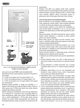 olan asgari motor gücü P (kW) olarak bulunabilmektedir.
Kullan›lacak motorun nominal gücünün seçiminde ise bu gücün üs-
tüne genelde
P < 1,5 kW’ l›k mil güçleri için %15 (çarp›m faktörü 1,15)
P = 15 kW’ l›k mil güçlerine kadar %10 (çarp›m faktörü 1,10)
P > 15 kW’ l›k mil güçleri için %5 (çarp›m faktörü 1,05) emniyet
pay› eklenmektedir.
Kullan›lan ak›ﬂkan genellikle su oldu¤u için yo¤unlu¤u ρ = 1
(kg/dm3) kabul edilerek güç hesab›nda dikkate al›nmaz. Ancak an-
tifiriz kar›ﬂ›m oran› %10’dan daha yüksek olan sularda yükselen
yo¤unluk de¤eri dikkate al›nmal›d›r.
Elektrik motorlar›na ait kataloglarda verilen anma güç de¤erlerinin,
çevre s›cakl›¤› 40 °C’ yi geçmeyen, deniz seviyesinden 1000 m’ye
kadar yüksekliklerde, ﬂebeke anma gerilimi 220/380-380/660 volt
olan ve gerilim dalgalanmalar› ± %5’den daha yüksek olmayan
ﬂebekeler için geçerli oldu¤u unutulmamal›d›r. Bu ﬂartlar›n sa¤-
lanamad›¤› durumlarda, pompa seçiminden önce pompa üreticisine
dan›ﬂ›lmal›d›r.
Pompalar sabit debili veya de¤iﬂken debili olarak seçilebilir.
Frekans konvertör kontrollu de¤iﬂken debili pompalar›n klima dev-
relerinde kullan›m› yayg›nd›r. ‹ﬂletimde konfor ve önemli ölçüde
enerji tasarrufu sa¤layan frekans konvertörlü pompa uy-
gulamalar›yla ilgili olarak aﬂa¤›da daha detayl› bilgi verilmiﬂtir.
17.8.4. Frekans Konvertör Kontrollu Pompalar
Klima devrelerinde yer alan pompalar›n debilerinin asl›nda mev-
simler, gündüz-gece çal›ﬂma saatleri, zonlar aras›ndaki farkl›l›klar
vb. gibi bir dizi etkene göre de¤iﬂken olmas› gerekmektedir.
Ancak pompalar seçilirken en s›n›r de¤erler baz al›nd›¤›ndan, iﬂ-
letim süresinin büyük bir bölümünde, o an ve o yer için yeterli
olabilecek debi de¤erlerinden çok daha büyük kapasitelerde çal›ﬂ›l-
maktad›r.
Dolay›s›yla pompalar sabit debili sistemlerde her zaman en yüksek
de¤erde elektrik tüketmekte ve sonucunda da iﬂletme giderleri
gereksiz yere yüksek olmaktad›r.
Bunun önüne geçmek için frekans konvertör kontrollu, debisi,
bas›nc› ve ﬂebekeden çekti¤i elektrik gücü kademesiz olarak de¤iﬂ-
tirilebilen pompalar kullan›lmaktad›r.
Frekans konvertörlü kontrol sistemleriyle pompalar, o an ve o yer
için iﬂletme ﬂartlar›na uygun olarak, sadece yetecek kadar gerekli
olan kapasitede ve süreklilik arz eden otokontrollü bir regülasyon
düzeni içinde çal›ﬂt›r›labilmektedir.
Frekans konvertör kontrollu ve regülasyonlu pompa sistemlerinin
sa¤lad›¤› önemli avantajlar›n baz›lar› ﬂunlard›r ;
1- ‹ﬂletmede çok önemli boyutlarda enerji tasarrufu sa¤lanabilmek-
tedir.
2- Tesisatta kullan›lan pompa, vana, cihaz ve di¤er aksam›n kul-
lan›m ömrü uzamakta ve iﬂletme bak›m-servis giderleri azalmak-
tad›r.
3- Tesisat›n bütününde ve özellikle termostatik vana ve motorlu
vanalardaki rahats›z edici ses ve vibrasyon oluﬂumu önlenmek-
tedir.
4- Pompalar›n durma-kalkma veya ani vana kapanmalar› gibi
durumlarda ortaya ç›kabilen bas›nç ﬂoklar› oluﬂmamakta,
tesisat›n genel güvenilirli¤i yükselmektedir.
5- Projelendirme hatas› veya tesisat›n projeye tam uygun olarak
yap›lmamas›ndan kaynaklanan problemlerle, pompalar›n yanl›ﬂ
seçilmiﬂ olmas› ve iﬂletmeye alma s›ras›nda ortaya ç›kan debi ve
basma yüksekli¤i uyumsuzluklar› ve bunun neticesinde oluﬂan
termik atmas›, motor yanmas›, aﬂ›r› ›s›nma, gürültülü çal›ﬂma,
s›k s›k ar›za yapma gibi problemler önlenebilmektedir.
6- % 50’ ye varan elektrik tasarrufuyla, kömür ve petrol bazl› yak›t
kullanan elektrik üretim santrallar›n›n çevreyi ve atmosferi kir-
letmesi azalt›labilmektedir. Bu tür santrallar›n 1 kWh elektrik
üretebilmek için atmosfere 560 gram CO2 att›klar› düﬂünül-
dü¤ünde konunun önemi daha iyi anlaﬂ›labilmektedir.
7- Frekans konvertörlü pompa sistemlerinin ilk yat›r›m maliyeti,
sabit debili pompa sistemlerine nazaran yaklaﬂ›k iki kat› veya
biraz daha yüksektir. Ancak iﬂletmede gerçekleﬂen elektrik tasar-
rufuyla sistem kendisini 2 veya en geç 3 y›l içinde tamamen
570
ﬁekil 17.108. ROTASYON KONTROLLU S‹RKÜLASYON
POMPA VE PANO S‹STEM‹
 