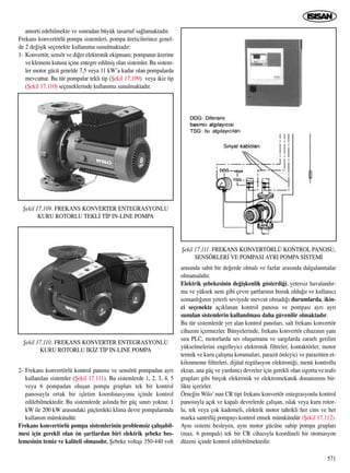 amorti edebilmekte ve sonradan büyük tasarruf sa¤lamaktad›r.
Frekans konvertörlü pompa sistemleri, pompa üreticilerince genel-
de 2 de¤iﬂik seçenekte kullan›ma sunulmaktad›r:
1- Konvertör, sensör ve di¤er elektronik ekipman›; pompan›n üzerine
ve klemens kutusu içine entegre edilmiﬂ olan sistemler. Bu sistem-
ler motor gücü genelde 7,5 veya 11 kW’a kadar olan pompalarda
mevcuttur. Bu tür pompalar tekli tip (ﬁekil 17.109) veya ikiz tip
(ﬁekil 17.110) seçeneklerinde kullan›ma sunulmaktad›r.
2- Frekans konvertörlü kontrol panosu ve sensörü pompadan ayr›
kullan›lan sistemler (ﬁekil 17.111). Bu sistemlerde 1, 2, 3, 4, 5
veya 6 pompadan oluﬂan pompa gruplar› tek bir kontrol
panosuyla ortak bir iﬂletim koordinasyonu içinde kontrol
edilebilmektedir. Bu sistemlerde asl›nda bir güç s›n›r› yoktur. 1
kW ile 200 kW aras›ndaki güçlerdeki klima devre pompalar›nda
kullan›m mümkündür.
Frekans konvertörlü pompa sistemlerinin problemsiz çal›ﬂabil-
mesi için gerekli olan ön ﬂartlardan biri elektrik ﬂebeke bes-
lemesinin temiz ve kaliteli olmas›d›r. ﬁebeke voltaj› 350-440 volt
aras›nda sabit bir de¤erde olmal› ve fazlar aras›nda dalgalanmalar
olmamal›d›r.
Elektrik ﬂebekesinin de¤iﬂkenlik gösterdi¤i, yetersiz havaland›r-
ma ve yüksek nem gibi çevre ﬂartlar›n›n bozuk oldu¤u ve kullan›c›
uzmanl›¤›n›n yeterli seviyede mevcut olmad›¤› durumlarda, ikin-
ci seçenekte aç›klanan kontrol panosu ve pompas› ayr› ayr›
sunulan sistemlerin kullan›lmas› daha güvenilir olmaktad›r.
Bu tür sistemlerde yer alan kontrol panolar›, salt frekans konvertör
cihaz›n› içermezler. Bünyelerinde, frekans konvertör cihaz›n›n yan›
s›ra PLC, motorlarda ses oluﬂumunu ve sarg›larda zararl› gerilim
yükselmelerini engelleyici elektronik filtreler, kontaktörler, motor
termik ve kuru çal›ﬂma korumalar›, parazit önleyici ve parazitten et-
kilenmeme filtreleri, dijital regülasyon elektroni¤i, menü kontrollu
ekran, ana güç ve yard›mc› devreler için gerekli olan sigorta ve trafo
gruplar› gibi birçok elektronik ve elektromekanik donan›m›n› bir-
likte içerirler.
Örne¤in Wilo’ nun CR tipi frekans konvertör entegrasyonlu kontrol
panosuyla aç›k ve kapal› devrelerde çal›ﬂan, ›slak veya kuru rotor-
lu, tek veya çok kademeli, elektrik motor tahrikli her cins ve her
marka santrifüj pompay› kontrol etmek mümkündür (ﬁekil 17.112).
Ayn› sistemi besleyen, ayn› motor gücüne sahip pompa gruplar›
(max. 6 pompal›) tek bir CR cihaz›yla koordineli bir otomasyon
düzeni içinde kontrol edilebilmektedir.
571
ﬁekil 17.109. FREKANS KONVERTER ENTEGRASYONLU
KURU ROTORLU TEKL‹ T‹P IN-LINE POMPA
ﬁekil 17.110. FREKANS KONVERTER ENTEGRASYONLU
KURU ROTORLU ‹K‹Z T‹P IN-LINE POMPA
ﬁekil 17.111. FREKANS KONVERTÖRLÜ KONTROL PANOSU,
SENSÖRLER‹ VE POMPASI AYRI POMPA S‹STEM‹
 