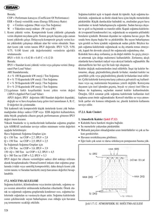 Burada;
COP = Performans katsay›s› (Coefficient Of Performance)
EER = Enerji verimlilik oran› (Energy Efficiency Ratio)
Q = Üretilen so¤utma (Watt veya Ton So¤utma)
W = Tüketilen enerji miktar› (W veya kW)
1. K›smi yükteki verim. Kompresörde k›smi yüklerde çal›ﬂmada
verim düﬂümü meydana gelir. Sistem gerçek hayatta ço¤u zaman
k›smi yüklerde çal›ﬂ›r. Dolay›s›yla kompresör gerçek verimi k›s-
mi yüklerdeki çal›ﬂmay› dikkate alan bir verim olmal›d›r. Stan-
dart k›smi yük verim tan›m› IPLV de¤eridir. IPLV %25, %50,
%75, %100 kismi yük de¤erlerindeki verimlerin a¤›rl›kl›
ortalamas›d›r.
IPLV = 0.01 A + 0.42 B + 0.45 C + 0.12 D
Burada;
IPLV = Standart k›smi yükteki verim veya çal›ﬂma verimi (Integ-
rated Part Load Value)
ARI Standatlar›nda;
A = % 100 Kapasitede kW enerji / Ton So¤utma
B = % 75 Kapasitede kW enerji / Ton So¤utma
C = % 50 Kapasitede kW enerji / Ton So¤utma
D = % 25 Kapasitede kW enerji / Ton So¤utma
2.Uygulanan farkl› koﬂullardaki k›smi yükte verim de¤eri
(APLV=Applied Part Load Value)
APLV de¤eri; IPLV de¤erinin ARI Standart de¤erleri d›ﬂ›ndaki,
de¤iﬂik su ve hava koﬂuluna karﬂ› gelen özel tan›mlanan A, B, C,
D de¤erleri ile çözümüdür.
Tek kademeli tek kompresörlü küçük ünitelerde k›smi yük bulun-
mad›¤›ndan dolay› sadece COP veya EER de¤erleri kullan›l›rken,
daha büyük gruplarda cihaz›n gerçek performans›n› gösteren IPLV
de¤eri önem kazan›r.
Yüksek binalarda ve iﬂ merkezlerinde kullan›lan so¤utma gruplar›
için ASHRAE taraf›ndan tavsiye edilen minimum verim de¤erleri
aﬂa¤›da belirtilmiﬂtir:
Hava So¤utmal› So¤utma Gruplar› için:
Q < 150 Ton ise COP = 2,7; IPLV = 2,8
Q > 150 Ton ise COP = 2,5; IPLV = 2,5
Su So¤utmal› So¤utma Gruplar› için
Q < 150 Ton ise COP = 3,8; IPLV = 3,9
150 <Q < 380 Ton ise COP = 4,2; IPLV = 4,5
Q > 380 Ton ise COP = 5,2; IPLV = 5,3
IPLV de¤eri bir cihaz›n verimlili¤ini sadece dört noktay› referans
alarak hesaplamaktad›r. Oransal kontrol imkan› olan so¤utma grup-
lar›nda (vidal› veya santrifüj kompresörlü), daha detayl› k›smi yük
verim tan›m› ve buradan hareketle enerji harcamas› de¤erleri hesap-
lanabilir.
17.2. SO⁄UTMA KULELER‹
So¤utma kuleleri, iklimlendirme veya üretim iﬂlerinde, so¤utma su-
yu ›s›s›n›n atmosfere at›lmas›nda kullan›lan cihazlard›r. Örnek ola-
rak su so¤utmal› so¤utma gruplar›nda kondenser ›s›s›, so¤utma ku-
lelerinde so¤utulan su vas›tas›yla d›ﬂar› at›l›r. So¤utma kulelerinde
›s›n›n çekilmesinde suyun buharlaﬂmas› esas oldu¤u için havan›n
yaﬂ termometre s›cakl›¤› etkilidir.
So¤utma kuleleri aç›k ve kapal› olarak iki tiptedir. Aç›k so¤utma ku-
lelerinde, so¤utulacak su direkt olarak hava içine küçük memelerden
püskürtülür. Küçük damlac›klar halindeki su, etraf›ndan geçen hava
taraf›ndan ve kendi buharlaﬂmas›yla so¤utulur. Sudan havaya duyu-
lur ve gizli ›s› biçiminde ›s› transfer edilir. Kapal› so¤utma kulelerin-
de (evoparatif kondenserler) ise, so¤utulacak su serpantin ﬂeklindeki
borular›n içindedir. Borunun d›ﬂ›ndan ise so¤utma havas› geçer. Bu
s›rada boru d›ﬂ›na baﬂka bir su püskürtülür. Bu suyun buharlaﬂmas›
için gerekli ›s› boru içindeki so¤utulacak sudan çekilir. Böylece ka-
pal› so¤utma kulelerinde so¤utulacak su d›ﬂ ortamla temas etmeye-
rek, kapal› bir devrede yüzeyli bir so¤utucuda so¤utulmuﬂ olur.
Kuledeki hava ak›ﬂ› zorlanm›ﬂ ya da do¤al olabilir. Is› geçiﬂ yüzeyi-
ni artt›rmak için dolgu malzemesi kullan›labilir. Zorlanm›ﬂ ak›ﬂl›
olanlarda hava hareketi radyal veya aksiyal fanlarla sa¤lanabilir. Bu
alternatiflerin her biri ayr› bir kule tipi oluﬂturur.
Kuleler de¤iﬂik malzemelerden imal edilebilir. ‹nﬂai tip kuleler be-
tonarme, ahﬂap, güçlendirilmiﬂ plastik levhalar; standart kuleler ise
genellikle çelik veya güçlendirilmiﬂ plastik levhalardan imal edilir-
ler. Çelik kulelerde korozyona karﬂ› yaln›zca galvanizli saç kullan›l-
mas› veya saç malzemenin boyanmas› yeterli de¤ildir. Korozyona
dayan›m için özel iﬂlemden geçmiﬂ, boyal› ve yüzeyi özel film ta-
bakas› ile kaplanm›ﬂ saçlardan mamul kuleler kullan›lmal›d›r.
Örne¤in, GEA soramat çelik so¤utma kulelerinde kullan›lan özel
kaplama uzun ömür sa¤lamaktad›r. Korozif nitelikte su veya atmos-
ferik ﬂartlar söz konusu oldu¤unda ise, plastik kulelerin kullan›m›
tavsiye edilir.
17.2.1. Kule Cinsleri
1. Atmosferik Kuleler (ﬁekil 17.12)
• Kuledeki hava hareketi rüzgâra ba¤l›d›r.
• Su memelerle yukar›dan püskürtülür.
• Mekanik parçalar› olmad›¤›ndan uzun ömürlüdürler ve çok az ba-
k›m gerektirirler.
• Havan›n resirkülasyonu görülmez.
• E¤er kule çok uzun ve darsa sirkülasyon pompas›n›n basma yük-
528
ﬁekil 17.12. ATMOSFER‹K SU SO⁄UTMA KULES‹
 