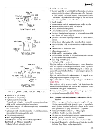 531
• So¤utulacak su giriﬂ s›cakl›¤›
• So¤utulacak su ç›k›ﬂ s›cakl›¤›
• Yaﬂ termometre hesap s›cakl›¤›
• Yerleﬂtirilece¤i yerin plan› ve mekandaki kat plan›, yükseklik, ge-
niﬂlik, a¤›rl›k, görünüm gibi mimari s›n›rlamalar.
• ‹stenilen ses seviyesi, kule yak›nlar›nda gürültüye hassas mekan-
lar›n olup olmamas›.
• Kulenin y›l içinde kullan›lma zamanlar› ve kullan›lacak yerdeki
iklim ﬂartlar› (donmaya karﬂ› önlem için)
• Kullan›lacak suyun analizi.
• Deniz seviyesinden yükseklik
Seçilen So¤utma Kuleleri Aras›nda Bir De¤erlendirme
Yapabilmek ‹çin Bilinmesi Gerekenler;
• So¤utma kulesinin sat›n alma maliyeti
• Gerekli kule kaide alan›
• Titreﬂim ve gürültü seviyesi (Gürültü problemi olan mekanlarda
daha sessiz olan ve susturucu kullanmas› daha kolay olan santri-
füj fanl› (üflemeli) kuleleri tercih ediniz. E¤er gürültü çok önem-
li bir faktörse kolayca kontrol edilebilen yüksek frekansta sesler
yayan fans›z enjektörlü kuleler kullan›lmal›d›r.)
• Gerekli fan gücü
• Pompa grubunun maliyeti veya karﬂ›lanmas› gereken kay›plar
• Pompa ve fanlara çekilecek enerji hatt› maliyeti
• Elektrik kontrolleri ve ba¤lant›lar›
• Kuleden makina dairesine kadar borulama maliyeti
• E¤er üretici taraf›ndan sa¤lanm›yorsa su toplanma havuzu, pislik
tutucu, taﬂma, blöf hatlar› maliyeti
• E¤er üretici taraf›ndan sa¤lanm›yorsa kesme ve kontrol vanalar›
maliyeti
• Kuleye ulaﬂ›m› sa¤layacak geçiﬂler ve merdivenlerin maliyeti
• Fan ve pompalar›n y›ll›k iﬂletme saatine göre gerekli enerji gider-
leri
• Beklenen ömür ve amortisman süresi
• Bak›m ve onar›m maliyeti
• De¤iﬂken yükleri karﬂ›layabilme imkân›
• Kule havuzunun, dolgunun, su giriﬂ süzgecinin ve spreylerin ko-
lay ulaﬂ›labilir ve temizlenebilir olmas›
• Yedek parça bulma kolayl›¤›
• Üretici güvenirli¤i ve tecrübesi
E¤er kule kondenser seviyesinden daha aﬂa¤›ya konulacaksa, sifon-
lama veya kapanma s›ras›nda taﬂma problemleri olabilir. E¤er sifon-
lama ile kondenser susuz kal›rsa tekrar baﬂlang›çta su ﬂokuna u¤ra-
yabilir. Böyle durumlarda sifonlama ve geriye ak›ﬂ için gerekli ön-
lemler al›nmal›d›r.
E¤er kule makina dairesinden çok uzaksa veya alt seviyede ise sir-
külasyon pompas› kule yan›na yerleﬂtirilebilir.
E¤er sabit kondenser s›cakl›¤› isteniyorsa by-pass hatt› kullan›l›r
(ﬁekil 17.19).
E¤er kondenser kule ile ayn› seviyede ise (Yük olmad›¤›nda, ak›ﬂ
by-pass hatt›ndan geçerken kule hatt›nda ak›ﬂ olmamas›n› garanti
alt›na almak için üç yollu vana kullan›l›r.)
Pompa emiﬂ hatt›na ek bas›nç kayb› getirmemek için ay›rma vana-
s› A noktas›na konulmamal›d›r (ﬁekil 17.20).
17.2.3. So¤utma Kulesi Tesisat›nda Dikkat Edilmesi Gereken
Hususlar
• Sirkülasyon pompas›n›n karﬂ›lamas› gereken kay›plar; kule tepe-
si ile havuzu aras›ndaki statik yükseklik, emme ve basma hatla-
r›ndaki sürtünme kay›plar›, kondenserdeki bas›nç kayb›, kontrol
vanas›, pislik tutucu ve sprey memelerindeki kay›plard›r.
• Normalde borulardaki su h›zlar› 1.5 - 3.6 m/s seçilir.
• Kule drenaj› önceden göz önüne al›nmal›d›r.
• Kule taﬂma hatt› drenaja ba¤lanmal› ve üzerine vana konulmamal›d›r.
• Temizlik için kule yak›n›na bir tesisat çekilmelidir.
• Make-up hatt›na ek olarak sistem doldurma hatt› da olmal›d›r.
• E¤er paralel konderserler kullan›l›yorsa en büyük kay›pl› olan
göz önüne al›n›r. Balans vanalar› kullan›labilir.
ﬁekil 17.18. ÇAPRAZ AKIMLI SU SO⁄UTMA KULES‹
 