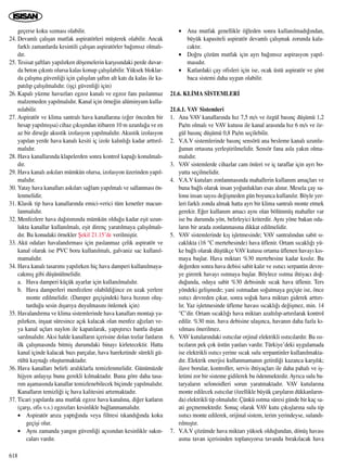geçerse koku s›zmas› olabilir.
24. Devaml› çal›ﬂan mutfak aspiratörleri müﬂterek olabilir. Ancak
farkl› zamanlarda kesintili çal›ﬂan aspiratörler ba¤›ms›z olmal›-
d›r.
25. Tesisat ﬂaftlar› yap›l›rken döﬂemelerin karﬂ›s›ndaki perde duvar-
da beton ç›k›nt› olursa kalas konup çal›ﬂ›labilir. Yüksek bloklar-
da çal›ﬂma güvenli¤i için çal›ﬂ›lan ﬂaft›n alt kat› da kalas ile ka-
pat›l›p çal›ﬂ›lmal›d›r. (iﬂçi güvenli¤i için)
26. Kapal› yüzme havuzlar› egzoz kanal› ve egzoz fan› paslanmaz
malzemeden yap›lmal›d›r. Kanal için örne¤in alüminyum kulla-
n›labilir.
27. Aspiratör ve klima santral› hava kanallar›na (e¤er önceden bir
hesap yap›lm›ﬂsa) cihaz ç›k›ﬂ›ndan itibaren 10 m uzunlu¤a ve en
az bir dirse¤e akustik izolasyon yap›lmal›d›r. Akustik izolasyon
yap›lan yerde hava kanal› kesiti iç izole kal›nl›¤› kadar artt›r›l-
mal›d›r.
28. Hava kanallar›nda klapelerden sonra kontrol kapa¤› konulmal›-
d›r.
29. Hava kanal› ask›lar› mümkün olursa, izolasyon üzerinden yap›l-
mal›d›r.
30. Yatay hava kanallar› ask›lar› sa¤lam yap›lmal› ve sallanmas› ön-
lenmelidir.
31. Klasik tip hava kanallar›nda emici-verici tüm kenetler macun-
lanmal›d›r.
32. Menfezlere hava da¤›t›m›nda mümkün oldu¤u kadar eﬂit uzun-
lukta kanallar kullan›lmal›, eﬂit direnç yarat›lmaya çal›ﬂ›lmal›-
d›r. Bu konudaki örnekler ﬁekil 21.15’de verilmiﬂtir.
33. Akü odalar› havaland›rmas› için paslanmaz çelik aspiratör ve
kanal olarak ise PVC boru kullan›lmal›, galvaniz sac kullan›l-
mamal›d›r.
34. Hava kanal› tasar›m› yap›l›rken hiç hava damperi kullan›lmaya-
cakm›ﬂ gibi düﬂünülmelidir.
a. Hava damperi küçük ayarlar için kullan›lmal›d›r.
b. Hava damperleri menfezlere olabildi¤ince en uzak yerlere
monte edilmelidir. (Damper geçiﬂindeki hava h›z›n›n oluﬂ-
turdu¤u sesin d›ﬂar›ya duyulmas›n› önlemek için)
35. Havaland›rma ve klima sistemlerinde hava kanallar› montaj› ya-
p›l›rken, inﬂaat süresince aç›k kalacak olan menfez a¤›zlar› ve-
ya kanal uçlar› naylon ile kapat›larak, yap›ﬂt›r›c› bantla d›ﬂtan
sar›lmal›d›r. Aksi halde kanallar›n içerisine dolan tozlar fanlar›n
ilk çal›ﬂmas›nda bitmiﬂ durumdaki binay› kirletecektir. Hatta
kanal içinde kalacak baz› parçalar, hava hareketinde sürekli gü-
rültü kayna¤› oluﬂturmaktad›r.
36. Hava kanallar› belirli aral›klarla temizlenmelidir. Günümüzde
hijyen anlay›ﬂ› bunu gerekli k›lmaktad›r. Buna göre daha tasa-
r›m aﬂamas›nda kanallar temizlenebilecek biçimde yap›lmal›d›r.
Kanallar›n temizli¤i iç hava kalitesini art›rmaktad›r.
37. Ticari yap›larda ana mutfak egzoz hava kanal›na, di¤er katlar›n
(çarﬂ›, ofis v.s.) egzozlar› kesinlikle ba¤lanmamal›d›r.
• Aspiratör ar›za yapt›¤›nda veya filtresi t›kand›¤›nda koku
geçiﬂi olur.
• Ayn› zamanda yang›n güvenli¤i aç›s›ndan kesinlikle sak›n-
calar› vard›r.
• Ana mutfak genellikle ö¤leden sonra kullan›lmad›¤›ndan,
büyük kapasiteli aspiratör devaml› çal›ﬂmak zorunda kala-
cakt›r.
• Do¤ru çözüm mutfak için ayr› ba¤›ms›z aspirasyon yap›l-
mas›d›r.
• Katlardaki çay ofisleri için ise, ocak üstü aspiratör ve ﬂönt
baca sistemi daha uygun olabilir.
21.6. KL‹MA S‹STEMLER‹
21.6.1. VAV Sistemleri
1. Ana VAV kanallar›nda h›z 7,5 m/s ve özgül bas›nç düﬂümü 1,2
Pa/m olmal› ve VAV kutusu ile kanal aras›nda h›z 6 m/s ve öz-
gül bas›nç düﬂümü 0,8 Pa/m seçilebilir.
2. V.A.V sistemlerinde bas›nç sensörü ana besleme kanal› uzunlu-
¤unun ortas›na yerleﬂtirilmelidir. Sensör fana asla yak›n olma-
mal›d›r.
3. VAV sistemlerde cihazlar cam önleri ve iç taraflar için ayr› bo-
yutta seçilmelidir.
4. V.A.V kutular› zonlanmas›nda mahallerin kullan›m amaçlar› ve
buna ba¤l› olarak insan yo¤unluklar› esas al›n›r. Mesela çay sa-
lonu insan say›s› de¤iﬂmeden gün boyunca kullan›l›r. Böyle yer-
leri farkl› zonda almak hatta ayr› bir klima santral› monte etmek
gerekir. E¤er kullan›m amac› ayn› olan bölünmüﬂ mahaller var
ise bu durumda yön, belirleyici kriterdir. Ayn› yöne bakan oda-
lar›n bir arada zonlanmas›na dikkat edilmelidir.
5. VAV sistemlerinde k›ﬂ iﬂletmesinde; VAV santral›ndan sabit s›-
cakl›kta (16 °C mertebesinde) hava üflenir. Ortam s›cakl›¤› yü-
ke ba¤l› olarak düﬂtükçe VAV kutusu ortama üflenen havay› k›s-
maya baﬂlar. Hava miktar› %30 mertebesine kadar k›s›l›r. Bu
de¤erden sonra hava debisi sabit kal›r ve ›s›t›c› serpantin devre-
ye girerek havay› ›s›tmaya baﬂlar. Böylece ›s›tma ihtiyac› do¤-
du¤unda, odaya sabit %30 debisinde s›cak hava üflenir. Ters
yöndeki geliﬂmede; yani ›s›tmadan so¤utmaya geçiﬂte ise, önce
›s›t›c› devreden ç›kar, sonra so¤uk hava miktar› giderek artt›r›-
l›r. Yaz iﬂletmesinde üfleme havas› s›cakl›¤› de¤iﬂmez, min. 14
°C’dir. Ortam s›cakl›¤› hava miktar› azalt›l›p-art›r›larak kontrol
edilir. %30 min. hava debisine ulaﬂ›nca, havan›n daha fazla k›-
s›lmas› önerilmez.
6. VAV kutular›ndaki ›s›t›c›lar orjinal elektrikli ›s›t›c›lard›r. Bu ›s›-
t›c›lar›n pek çok üstün yanlar› vard›r. Türkiye’deki uygulamada
ise elektrikli ›s›t›c› yerine s›cak sulu serpantinler kullan›lmakta-
d›r. Elektrik enerjisi kullanmaman›n getirdi¤i kazanca karﬂ›l›k;
ilave borular, kontroller, servis ihtiyaçlar› ile daha pahal› ve iﬂ-
letimi zor bir sisteme gidilerek bu ödenmektedir. Ayr›ca sulu ba-
taryalar›n selonoidleri sorun yaratmaktad›r. VAV kutular›na
monte edilecek ›s›t›c›lar (özellikle büyük çarﬂ›lar›n dükkanlar›n-
da) elektrikli tip olmal›d›r. Çünkü ›s›tma süresi günde bir kaç sa-
ati geçmemektedir. Sonuç olarak VAV kutu ç›k›ﬂlar›na sulu tip
›s›t›c› monte edilerek, orijinal sistem, terim yerindeyse, suland›-
r›lm›ﬂt›r.
7. V.A.V çözümde hava miktar› yüksek oldu¤undan, dönüﬂ havas›
asma tavan içerisinden toplan›yorsa tavanda b›rak›lacak hava
618
 