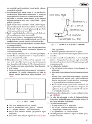 tum geçirilip kelepçe ile s›k›lmal›d›r. Fan coil tavalar› yo¤uﬂma-
ya karﬂ› izole edilmelidir.
10. Yo¤uﬂma tavas› 2 yollu oransal vanalar› da içine alacak ﬂekilde
büyük olmal›d›r. Böylece vanalar›n damlatmas› ve istenmeyen
bir yo¤uﬂma olmas› halinde asma tavana su akmas› önlenir.
11. Fan-coillere 3 yollu vana montaj› halinde, by-pass açt›¤›nda
dengeleme zorlaﬂ›r ve özellikle üst katlarda ›s›tma – so¤uma
problemi yaﬂanabilir.
12. 2 yollu motorlu vanalar kullan›lmas› halinde, sirkülasyon pom-
palar› de¤iﬂken devirli (frekans konvektörlü) tip seçilmelidir.
Ancak düﬂük voltajda bu pompalar çal›ﬂamayaca¤› için, düﬂük
voltaj oluﬂmayacak önlemler al›nmal›d›r.
13. 2 yollu vanalar fabrikadan fan-coil üzerine montajl› olarak gele-
cek ise, markas›n›n ne oldu¤u araﬂt›r›lmal›d›r.
14. Fan-coil drenaj borular› ve branﬂmanlar› izole edilmelidir.
15. Tesisat ﬂaftlar› ile fan-coil aras›ndaki ba¤lant›da izoleli flexible
boru kullan›lmas›, genleﬂme an›nda flexibilite sa¤layacakt›r.
16. Fan-coil kolonlar›nda genleﬂme parçalar› ve sabit nokta detayla-
r› gözden geçirilmelidir.
17. Mevcut fan-coil boru kolonlar›na bas›nç testi yap›ld›ktan sonra
izolasyonlar›n›n aç›l›p; mutlaka temizlenmesi, boyanmas› ve
izole edilmesini öneririz.
18. Üstten da¤›tmal› sistemlerde, alttaki fan coillere çamur toplan-
maktad›r. Fan coil gidiﬂ borusunu min 1’’ olarak kazan dairesi-
ne kadar devam ettirmek gerekir.
19. Yüksek binalarda drenaj borular›n› ara katta toplayarak zonla-
maya gerek yoktur. Tüm binan›n fan-coil drenaj borular› en alt
kotta (kazan dairesinde) toplanabilir. Alt toplamada temizleme
için T parçalar ve kör tapalar kullan›lmal›d›r. Kazan dairesinde-
ki drenaj borular›,
• Kazan dairesinde drenaj borular›n sonuna 4’’ galvaniz boru-
dan yap›lm›ﬂ ~50 cm sifon kullan›lmal›d›r. Aksi halde üst
katlarda odalarda kanalizasyon kokusu oluﬂabilir (ﬁekil
21.16).
• Tüm drenaj borular› galvaniz çelik olmal›d›r.
• Fan coil drenajlar›nda en küçük çapl› boru 1’’ olmal›d›r.
• Alt katta yatay toplamada 2’’ boru kullan›lmal›d›r.
• Fan coil drenaj hortumu 1’’ borunun içine girmelidir. D›ﬂtan
ba¤lanabilir.
• Fan coillerin drenaj borusuna ba¤lan›rken ﬁekil 21.17’deki
detay uygulanabilir.
• Yaln›z dirse¤e hortum sokulmamal›d›r, t›kayabilir.
20. Fan-coillerin kapasitelerinin orta devire göre seçilmesi konforu
art›racakt›r.
21. Fan-coiller terazisinde monte edilmelidir. 1” çaptan büyük bü-
tün kolon ve branﬂmanlar›n kaynakl›, daha küçük çaplardaki bo-
rular›n ise diﬂli yap›lmas›n› öneririz. Drenaj borular› galvanizli
borudan yap›lmal›d›r.
22. Fan-coil kullan›lan binalarda;
a. Fan-coil kapasiteleri her cephenin so¤utma ihtiyac›na göre
seçilmelidir.
b. Boru çaplar› fan-coil so¤utma kapasitelerine göre seçilmeli-
dir.
c. So¤utma grubu kapasitesi fan-coillerin toplam kapasitesine
göre seçilmemelidir. So¤utma grubu kapasitesi ›s› kazanc›-
n›n max. oldu¤u saatteki so¤utma ihtiyac›n›n toplam›na gö-
re seçilmelidir. Diversite faktörü kullan›lmal›d›r.
d. Kazan kapasitesi de fan-coillerin ›s›tma kapasitesine göre
seçilmemelidir. Kazan kapasitesi binan›n ›s› ihtiyac›na göre
seçilmelidir. Yedek kapasite için oran (%100-%0) mal sahi-
bi ile birlikte belirlenmelidir.
23. Sifon çal›ﬂan fan coil alt›na kolon boﬂaltma muslu¤u konulma-
l›d›r ﬁekil 21.18.
24. Fan coiller kat tablosundaki bir ﬂalter ile durdurulabilmelidir.
Akﬂam ç›k›ﬂta her kat tablosundaki ayd›nlatmadan ba¤›ms›z bir
ﬂalter ile fan coil fanlar› durdurulabilir.
25. Fan coil termostatlar›n›n yeri
• ‹ç duvar üzerinde 1.50 cm. seviyesinde,
• Fan coil ç›k›ﬂ havas›ndan etkilenmeyecek konumda,
• Güneﬂ almayan kullan›m› kolay yerlerde,
• Is› kaynaklar›ndan uzak yerlerde olmal›d›r.
26. Fan coil seçimleri için toplam ›s› ve duyulur ›s› oranlar› ayr› ay-
r› kontrol edilmelidir.
621
ﬁekil 21.16. S‹FON YAPIMI
ﬁekil 21.17. DRENAJ BORUSU BA⁄LANTI DETAYI
 