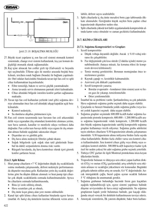 27. Büyük ticari yap›lar›n iç zon fan coil sistemi otomatik kontrol
sisteminde, change over sistemi kullan›larak, k›ﬂ-yaz konum de-
¤iﬂikli¤i otomatik olarak sa¤lanmal›d›r.
28. Kaj içine al›nacak fan coiller gizli tip (Galvanizli ve boyunlu
tip) seçilmelidir. Üfleme a¤z› ile menfez aras›nda boﬂluk b›ra-
k›lmal›, tercihen esnek ba¤lant› (branda) ile ba¤lant› yap›lmal›-
d›r. Otel odalar› haricindeki binalarda tavan tipi fan coil ve split
cihaz kullanmaktan kaç›n›lmal›d›r.
• Filtre temizli¤i, bak›m ve servisi güçlük yaratmaktad›r.
• Asma tavanda servis eleman›n›n parmak izleri kalmaktad›r.
• Cihaz alt›ndaki bölgede istenilen konfor ﬂartlar› sa¤lanama-
maktad›r.
29. Tavan tipi fan coil kullan›lan yerlerde (otel gibi) so¤utma dev-
reye al›nmadan önce fan coil alt›ndaki ahﬂap kapaklar aç›k b›ra-
k›lmal›d›r.
• Kontrol nedeniyle,
• Su damlarsa ahﬂab›n çürümemesi için.
30. Fan coil sistem tasar›m›nda taze havan›n fan coil arkas›ndaki
delik veya ›zgaradan (d›ﬂ ortamdan) kontrolsüz al›nmas› yerine,
taze hava santral›, kanallar ve menfezle odaya verilmesi daha
do¤rudur. Fan coilin taze havay› delik veya ›zgara ile d›ﬂ ortam-
dan almas› halinde aﬂa¤›daki sak›ncalar oluﬂur:
• D›ﬂar›dan ses ve gürültü gelir.
• D›ﬂ hava al›m› nedeniyle filtreler çabuk t›kan›r.
• So¤uk bölgelerde (çok so¤uk olan tatil günlerinde ‹stan-
bul’da dahil) serpantinlerin donma riski vard›r.
• Rüzgarl› havalarda, d›ﬂ hava kontrolsuz olarak içeri girerek
konfor ﬂartlar›n› bozar.
21.6.3. Split Klima
1. Heat pump cihazlar›n +7 °C de¤erinden düﬂük d›ﬂ s›cakl›klarda
›s›tma modunda çal›ﬂmas›nda, defrost nedeniyle performans›n-
da düﬂmeler meydana gelir. Kullan›lan yerin d›ﬂ s›cakl›k de¤er-
lerine göre bu düﬂüm dikkate al›nmal› ve heat pump tipi cihaz-
lar çok düﬂük s›cakl›klarda ›s›tmada kullan›lmamal›d›r. Ayr›ca
bu cihazlar›n ›s›tmada kullan›lmas›nda,
• Bina iyi izole edilmiﬂ olmal›,
• Hava s›z›nt›lar› çok az olmal›,
• D›ﬂ ünite k›ﬂ›n güneﬂ alan yere monte edilmelidir.
2. Kanal tipi split klima cihaz› kullan›lan binalarda egzoz havas›
(mutfak vb. hariç) d›ﬂ ünitelerin üzerine üflenerek verim art›r›-
labilir, defrost say›s› azalt›labilir.
3. Split cihazlarda iç d›ﬂ ünite mesafesi boru çap› tablosunda dik-
kate al›nmal›d›r. Gere¤inden küçük seçilen boru çaplar› cihaz
kapasitesinde düﬂmelere neden olur.
4. Split cihazlarda yüksek kot farkl› uygulamalarda kompresörün al-
t›nda karter ›s›t›c› olmal›d›r ve zaman geciktirici kullan›lmal›d›r.
21.7. KL‹MA C‹HAZLARI
21.7.1. So¤utma Kompresörleri ve Gruplar›
1. Scroll kompresörler
a- Düﬂük voltaja dayan›kl› de¤ildir. Ancak ± %10 voltaj tole-
rans› ile çal›ﬂabilirler.
b- Faz de¤iﬂiminde çok k›sa sürede (2 dakika içinde) motor ya-
nabilmektedir. (hataya müsait, faz koruma rölesi ile komp-
resör devresi kilitlenmeli)
c- Temiz montaj gerektirirler. Borunun montaj›ndan önce te-
mizlenmesi gerekir.
d- Kaynak çapa¤› vs. kesinlikle kalmamal›d›r.
e- Azot testi çok dikkatli yap›lmal›d›r.
f- Scroll kompresör yanarsa;
• Borular evaporatör – kondanser (tüm sistem) azot ve fre-
on gaz› ile y›kan›p, temizlenmelidir.
• Drier yenilenmelidir.
2. ‹stanbul’da su problemi vard›r. ﬁartland›r›lm›ﬂ su çok pahal›d›r.
Hava so¤utmal› so¤utma grubu seçmek daha uygun olabilir.
3. Çarﬂ›larda ve benzeri binalarda yedek so¤utma grubu (veya k›s-
mi yedek kapasite) seçmek daha uygun olabilir.
4. So¤utma gruplar› seçiminde 600.000 kcal/h kadar so¤utma ka-
pasitesinde pistonlu kompresör, 600.000 - 1.200.000 kcal/h ara-
s› so¤utma kapasitesinde vidal› kompresör, 1.200.000 kcal/h
den büyük so¤utma kapasitesinde satrifüj kompesörlü so¤utma
gruplar› kullanmay› tercih ediyoruz. So¤utma grubu adetlerini
tayin ederken cihazlar›n %30 kapasitesinin alt›nda çal›ﬂmamas›
önemlidir. %30 kapasitenin alt›na iniliyorsa birden fazla say›da
cihaz kullan›labilir. Birden fazla chiller varsa s›ra kontrol ciha-
z› kullan›lmal›d›r. S›ra kontrol cihaz› gidiﬂ veya dönüﬂ suyu s›-
cakl›¤›n› kontrol edebilir. 300.000 kcal/h kapasiteye kadar (çok
özel bir neden yoksa) bir adet so¤utma grubu seçmek yeterlidir.
5. Türkiye CFC gazlar› ile ilgili Montreal protokoluna imza koyan
ülkelerden biridir.
6. Troposferde bulunan ve dünyaya sera etkisi yapan karbon diok-
sit (CO2) ve metan (CH4) gazlar›ndaki art›ﬂ sebebiyle sera etki-
sinin artmas› ve s›cakl›¤›n yükselmesi söz konusudur. Bugünkü
gidiﬂatla tahmin edilen art›ﬂ on senede, 0,4 °C de¤erindedir. An-
cak intergalaktik ça¤la, buzul ça¤›n› ay›ran s›cakl›k fark›n›n
5 °C oldu¤unu da unutmamak gerekir.
7. So¤utma grubunun bulundu¤u hacimde freon gaz› kaçaklar›
aﬂa¤›da toplanabilece¤i için, egzoz sistemi yap›lmas› halinde
döﬂeme seviyesinden de hava emiﬂi sa¤lanmal›d›r. Su so¤utma
gruplar›n›n kapal› yerde bulunmas› halinde, gaz kaça¤› oldu-
¤unda sinyal verecek bir dedektör kullan›lmas›n› tavsiye ederiz.
8. Amonyak sistemlerin, ‹lk yat›r›m düﬂüktür, bak›r boru kullan›-
622
ﬁekil 21.18. BOﬁALTMA MUSLU⁄U
 