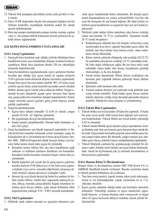 12. Yüksek blok pompalar› pik döküm yerine çelik gövdeli ve fan-
l› olmal›.
13. Gücü 10 kW de¤erinden büyük olan pompalar de¤iﬂken devirli
(frekans kontrollu) seçildi¤inde kendisini makul bir sürede
amorti edebilmektedir.
14. Boru tipi pompa montajlar›nda pompa üzerine montaj› yap›lan
vana vs. nin pompa elektrik kutusunun üzerine gelmeyecek ﬂe-
kilde olmas› sa¤lanmal›d›r.
21.8. KL‹MA HAVALANDIRMA UYGULAMALARI
21.8.1. Garaj Uygulamalar›
1. Garaj gibi hava kanal›n›n aç›k oldu¤u yerlerde dikdörtgen hava
kanallar›n›n kenet veya köﬂebentleri dolaﬂan insanlar›n kafas›n›
yarabiliyor. ‹deali hava kanal›n›n alt›nda 230 cm yüksekli¤in
mimaride öngörülmesidir.
2. Garaj havaland›rma uygulamalar›nda, egzoz gazlar›n›n baz›lar›
havadan a¤›r oldu¤u için, egzoz kanal› ile yap›lan emiﬂlerin
%30’u galvaniz kanal eklenerek döﬂeme üzerinden yap›lmal›d›r.
3. Garaja bina egzoz havas›n› atmak (mutfak, WC, vb. koku yayan
yerlerin egzozu hariç) enerji tasarrufu aç›s›ndan yararl› olmakla
birlikte, duman egzoz sistemi yoksa sak›ncal› olabilir. Yang›n s›-
ras›nda by-pass damperini açarak egzoz havas›n› bina d›ﬂ›na
at›p, garaja giden hava kanal›n›n damperi kapat›lmal›d›r. Sistem
yang›n s›ras›nda egzozu (gazlar›) garaj yerine d›ﬂar›ya atacak
ﬂekilde yap›lmal›d›r.
4. Garaj havaland›rmas›nda,
• Egzoz hava miktar› normalde 12 m3/h m2 olmal›, yang›n
an›nda 18 m3/h . m2 de¤erine ç›kmal›d›r.
• Bu uygulamada aksiyal fan kullan›lmal›,
• Fanlar paralel çal›ﬂabilmelidir. Normal halde fanlardan sa-
dece biri çal›ﬂ›r.
5. Garaj havaland›rmas› için büyük kapasiteli aspiratörler ve bü-
yük kesitli hava kanallar› kulanmak yerine; kuranglez yap›p, bu
kuranglezlere alt ve üst kotlarda hava basan aksiyal fanlar; (her-
biri 1000 - 2000 m3/h kapasiteli düﬂük bas›nçl› fanlar) veya bo-
oster fanlar monte etmek daha uygun bir çözümdür.
• Kenarlara monte edilmiﬂ bile olsa hava kanallar›n›n aﬂa¤›
sarkmas› ve kullan›m alanlar›n› daraltmas› söz konusudur.
Kanallar›n keskin kenarlar› insanlar›n baﬂ›n› vurma riski ya-
ratmaktad›r.
• Küçük kapasiteli çok say›da fan ile garaj egzozu yap›lmas›
kuruluﬂ maliyeti (%50 daha ucuz) ve bir fan›n ar›za yapma-
s› halinde (veya servis s›ras›nda) di¤erlerinin çal›ﬂmaya de-
vam› suretiyle çal›ﬂma güvencesi avantajlar› vard›r.
• Booster tip veya klasik aksiyal tip fanlar h›z anahtar› ile bir-
likte monte edilirse, sürekli max. kapasitede aspirasyon ye-
rine, ihtiyaç oran›nda çal›ﬂacaklard›r. Kapal› ortamlar›n or-
talama egzoz havas› miktar›, ço¤u zaman kullan›lan cihaz
kapasitelerinin yaklaﬂ›k %10 - %40’› aras›nda kalmaktad›r.
21.8.2. Otel Uygulamalar›
1. Otellerde yatak odalar› aras›nda ses geçiﬂinin önlenmesi için,
ortak egzoz kanallar›nda önlem al›nmal›d›r. Bu amaçla egzoz
kanal› branﬂmanlar›na ses yutucu yerleﬂtirilebilir veya her oda
uzun bir branﬂman ile ana kanala ba¤lan›r. Bir di¤er çözüm ise
katlar›n egzoz kanallar›n›n ses geçmesin diye ayr› ayr› kanal ya-
p›lmas›d›r.
2. Otellerde yatak odalar› klima santral›n›n ç›k›ﬂ havas› s›cakl›¤›
›s›tma mevsiminde 18 °C’ye ayarlanabilir. (Serpantin hesab›
26 °C olarak hesaplan›r)
• Kullan›lmayan odalarda fan-coil emiﬂine verilen hava emiﬂ
menfezinden k›sa devre yaparak banyodan egzoz edilir. Bu
nedenle taze hava fanlar› emiﬂ kutusu yerine, odaya müm-
künse direkt üflemelidir.
• Klima santral› yukar›da oldu¤unda; oda s›cakl›¤› (20-22 °C)
ile santralden ç›k›ﬂ havas› s›cakl›¤› (18 °C) aras›ndaki s›cak-
l›k fark› do¤al sirkülasyon sa¤lar. Bu ters baca etkisi uzak
noktadaki odaya kadar olan bas›nç kay›plar›n›n getirdi¤i
olumsuzlu¤u, az da olsa dengeler.
• Ancak tersine durumlarda, üfleme havas› s›cakl›¤›n›n oda
havas›na göre yo¤unluk fark›n›n getirece¤i direnç dikkate
al›nmal›d›r.
• ‹ﬂletmede ciddi ekonomi elde edilir.
• Asansör makine daireleri yaz aylar›nda s›cak günlerde aﬂ›r›
›s›n›p, termik att›rabilir. Yatak katlar› egzoz havas› asansör
makine dairesine verilip, karﬂ› duvartipi pancurdan d›ﬂar›ya
at›labilir. (Otelde bu sorun oluﬂmuﬂ ve çözümlenmiﬂ)
21.8.3. Yüksek Blok Uygulamalar›
1. Yüksek blokta ara tesisat katlar› 20 katta bir yap›lmal›. 10 katta
bir asma tavan içinde s›hhi tesisat boru da¤›t›m› için rezervas-
yon b›rak›lmal›d›r. Yüksek blokta ara tesisat katlar› yüksekli¤i
4-4,5 m olmal›d›r.
2. Yüksek binada Mutfak egzoz kanal›n› çat›ya taﬂ›maktansa, kom-
ﬂu binalara uzak olan yan terastan egzoz havas›n› d›ﬂar› atmak da-
ha iyidir. Çat›ya kadar tüm katlar› geçerek ç›kan mutfak egzoz ka-
nal› yang›n riskini art›r›r. Bu durumda, yang›n emniyet için, mut-
fakta egzoz bacas›, kalorifer bacas› standartlar›nda yap›lmal›d›r.
3. Yüksek bloklarda camlar›n hiç aç›lamayaca¤› yönünde bir dü-
ﬂünce vard›r.Asl›nda s›n›rl› ölçüde cam açma imkan› bulunmak-
tad›r. Ancak bu tip binalarda çok iyi mekanik havaland›rma ve
klima tesisat› yap›lmal›d›r.
21.8.4. Hastane Klima Ve Havaland›rmas›
Hastane klima ve havaland›rma esaslar› DIN 1946 K›s›m 4’te ve
ASHRAE Handbook’lar›nda verilmiﬂtir. Burada esaslardan al›nan
ve önemli görülen bölümlerin alt› çizilmiﬂtir.
1. Taze hava emiﬂ menfezi, toprak zemine yak›n yerde mikroorga-
nizma ve toz bulundu¤undan, toprak zemininden en az 3 m.
yüksekte olmal›d›r.
2. Egzoz gazlar› mümkün oldu¤u kadar çat› üzerinden atmosfere
at›lmal›d›r. Yüksekli¤i, konumu ve egzoz menfezinin yap›s›,
kendi binas›na ve komﬂu binalara zarar vermeyecek ve rüzgar
etkisi ile egzoz havas›n›n tahliyesi mümkün olacak ﬂekilde be-
lirlenmelidir.
626
 