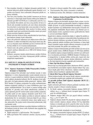 3. Hava kanallar›, dirsekler ve ba¤lant› elemanlar› partikül birik-
melerini önleyecek ﬂekilde aerodinamik yap›da olmal›d›r ve d›-
ﬂar›dan veya d›ﬂar›ya hava s›zd›rmalar› olmayacak ﬂekilde s›z-
d›rmaz olmal›d›r.
4. Taze hava emiﬂ kanallar›, bina içindeki istenmeyen pis havay›
emmemesi ve buna ba¤l› olarak hastane enfeksiyonu tehlikesini
önlemek için DIN V24194 K›s›m 2 s›zd›rmazl›k s›n›f› II’ye uy-
gun olmal›d›r. Bu nedenle, taze hava emiﬂ menfezi ile hava ve-
rilecek oda aras›ndaki mesafenin çok uzun olmas› durumunda,
k›sa emiﬂ hatt› ve uzun basma hatt›, uzun emiﬂ hatt› ve k›sa bas-
ma hatt›na tercih edilmelidir. Emiﬂ menfezi ile klima santral›
aras›ndaki kanal içini temizlemek dezenfekte etmek için yeterli
say›da temizleme kapaklar› olmal›d›r.
5. Birden fazla kat› besleyen klima santrallerinde her kat›n branﬂ-
man hatlar›na damper monte edilmelidir.
6. Temiz oda ﬂartlar›n›n sa¤lanmas› için odalara temin edilen hava
miktarlar› ve odalar aras›ndaki hava ak›ﬂ› hayati önem taﬂ›r. Bu-
nu en iyi biçimde temin edebilmek için hava beslemesinde Sa-
bit Hava Debili (C.A.V) kutular kullan›lmal›d›r.
7. Yüksek temiz oda ﬂartlar› gerektiren kar›ﬂ›k ak›ml› hava kanal
sistemli ameliyat odalar›nda en az 2400 m3/h besleme havas›
debisi gerekir.
8. Kullan›m zaman›n›n d›ﬂ›nda çal›ﬂt›r›lmamas› gereken besleme
ve egzoz kanallar›, hava ak›ﬂ› oluﬂmayacak ﬂekilde s›zd›rmaz
damperlerle kapat›lmal›d›r.
21.9. SO⁄UTUCU AKIﬁKANLAR ‹Ç‹N GÜVENL‹K
ÖNLEMLER‹ VE MAK‹NA DA‹RES‹
21.9.1. So¤utucu Ak›ﬂkanlar›n Tehlike Potansiyelleri, S›n›flan-
d›rmalar› ve Standartlar
So¤utucu ak›ﬂkan boru hatt›ndaki zay›f noktalar, kaynak ve rakor
ba¤lant›lar› ve sistem ekipmanlar›ndan s›zarak mekanik tesisat da-
irelerine ve yaﬂam mahallerine dolabilir. So¤utma sistemlerinde çok
çeﬂitli so¤utucu ak›ﬂkanlar kullan›l›r. Her bir ak›ﬂkan›n insan sa¤l›-
¤›na etkisi, bir baﬂka anlat›mla tehlike potansiyeli farkl›d›r. ASH-
RAE Standart 34 so¤utucu ak›ﬂkanlar› bu aç›dan s›n›fland›rm›ﬂt›r.
So¤utucu ak›ﬂkanlar zehirleyici ve yan›c› özelliklerine göre 6 ana
grupta, s›n›fland›r›labilirler. En az zararl› ve yanmaz özelli¤e sahip
ak›ﬂkanlar A1 güvenlik serisi olarak adland›r›l›rlar, zehirlilik ve
yanma e¤ilimine göre B3 s›n›f›na kadar uzanan aral›kta s›ralan›rlar.
A1 grubu içinde yer alan so¤utucu ak›ﬂkanlar içinde R-22 ve R-
134a bulunmaktad›r. ‹nsan sa¤l›¤› aç›s›ndan en sak›ncal› so¤utucu
ak›ﬂkanlardan biri ise amonyakt›r. Amonyak do¤al bir gaz olmas›
nedeniyle çevreye zarar vermemesine karﬂ›n, insan sa¤l›¤› aç›s›n-
dan sak›ncal›d›r. Bu yüzden konfor klimas›nda kullan›m›nda ciddi
s›n›rlamalar vard›r.
So¤utucu ak›ﬂkanlar›n kullan›m› aç›s›ndan ak›ﬂkan›n özellikleri ka-
dar kullan›m yerinin de önemi vard›r. Kullan›m alan› aﬂa¤›daki beﬂ
katagoriden biri olabilir:
• Sa¤l›k merkezleri ve ilgili kurumlar. Örn. hastaneler.
• Halka aç›k binalar. Örn. konferans salonlar›, al›ﬂveriﬂ merkez-
leri.
• Konutlar ve benzeri mahaller. Örn. oteller, apartmanlar.
• Ticari kurumlar. Örn. ofisler, restoranlar ve marketler.
• Endüstriyel tesisler. Örn. fabrikalar ve üretim merkezleri.
21.9.2. So¤utucu Ak›ﬂkan Kaça¤› ‹htimali Olan Sistemler ‹çin
Uygulanmas› Gerekli Kurallar
So¤utucu ak›ﬂkan devrelerindeki ak›ﬂkan›n d›ﬂar› s›zmas› veya ka-
ça¤› çok çeﬂitli yollarla gerçekleﬂebilir. Bunlar› a) ba¤lant› noktala-
r›ndaki gevﬂeme, b) çeﬂitli elemanlardaki bozulmalar, c) so¤utucu
ak›ﬂkan taﬂ›n›rken veya doldurulurken olan kay›plar, d) kazalar ola-
rak gruplamak mümkündür. Kaçak miktar› veya ihtimali ayn› za-
manda ak›ﬂkan cinsine, uygulanan tesisata, iﬂçilik kalitesine, bak›m
ve servisin yeterlili¤ine ba¤l›d›r.
Kapal› devre so¤utma sistemlerinin do¤ru ve sa¤lam bir ﬂekilde ya-
p›lmas›, so¤utucu ak›ﬂkan›n s›zmas›ndan dolay› kaynaklanacak teh-
likelerin önceden önlenmesi aç›s›ndan ilk ﬂartt›r. Buna ilaveten so-
¤utma yap›lacak mahalin özelli¤ine göre borulamay› ve buna ba¤l›
olarak sistemdeki toplam ak›ﬂkan miktar›n› minimum seviyede tut-
mak ideal çözümdür. Bu ﬂekilde risk azalt›lm›ﬂ olur.
So¤utucu ak›ﬂkan kullan›m›ndaki güvenlik kurallar› için mevcut en
geçerli standart olarak, ASHRAE Standart 15-1994 ifade edilebilir.
Bu standartla so¤utucu ak›ﬂkan kullan›lan sistemler için ciddi kural-
lar ve k›s›tlamalar getirilmiﬂtir. ASHRAE Standart 15 kullan›m ala-
n› katagorilerine ve ak›ﬂkan tehlike s›n›f›na göre, kaçak riski olan
tesisatta kullan›labilecek so¤utucu ak›ﬂkan miktarlar›n› s›n›rlam›ﬂ-
t›r. Bu limit de¤erlerin baz›lar› aﬂa¤›daki gibi özetlenebilir:
1. Paket Tipi Oda Klima Cihazlar›
Pencere tipi veya oda tipi paket klima cihazlar›n›n (PTAC), split kli-
ma sistemlerinin ya da toplam so¤utucu ak›ﬂkan miktar› 3 kg ‘› geç-
meyen küçük paket klima cihazlar›n›n; so¤utucu ak›ﬂkan kullan›-
m›ndaki emniyet kurallar›n› sa¤lad›¤› kabul edilir.
2. Yüksek Risk Taﬂ›yan Büyük So¤utma Sistemleri
Yüksek ak›ﬂkan kaça¤› riski taﬂ›yan büyük so¤utma sistemlerinde-
ki s›n›rlamalar gruplara göre aﬂa¤›daki gibi özetlenebilir:
A1 güvenlik grubuna dahil so¤utucu ak›ﬂkanlar (HCFC-22 ;
HFC-134a. vb..) için;
Sa¤l›k merkezleri gibi birinci kullan›m grubunda (mutfaklar, labo-
ratuarlar, morglar ve benzeri ortamlar d›ﬂ›nda):
• En büyük so¤utma sistemindeki So¤utucu ak›ﬂkan HCFC-22
miktar›, mHCFC-22 kullan›m hacmi (occupied space) baﬂ›na 75
gr/m3 ile s›n›rland›r›lm›ﬂt›r.
• So¤utucu ak›ﬂkan HFC-134a için geçerli kütlesel s›n›rlama,
mHFC-134a ise 127 gr/m3 ‘tür.
• So¤utucu ak›ﬂkan olarak CO2 d›ﬂ›nda bir so¤utucu ak›ﬂkan kul-
lanan sistemde so¤utucu ak›ﬂkan miktar› 0,45 kg de¤erinden
fazlaysa ve ortamda aç›k alevle yanan bir cihaz varsa, bu cihaz-
dan ç›kan yanma ürünleri bir davlumbazla d›ﬂ atmosfere at›lma-
l›d›r.
Toplant› merkezlerinde, konutlarda ve ticari binalarda:
• Bir so¤utma sistemindeki So¤utucu ak›ﬂkan HCFC-22 miktar›,
mHCFC-22 kullan›m hacmi (occupied space) baﬂ›na 152gr/m3 ile
s›n›rland›r›lm›ﬂt›r.
627
 
