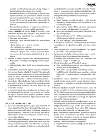 ye neden olur. Hava h›zlar› yüksek ise, bu tip dönüﬂler ve
ba¤lant›larda dirençler çok daha fazla artacakt›r.
e. Hava kanallar› kesinlikle s›zd›rmaz tipte seçilmeli ve mon-
taj›nda s›zd›rmazl›k ile ilgili önlemler al›nmal› ve s›zd›r-
mazl›k testi yap›lmal›d›r. Türkiyede kullan›lan hava kanal-
lar›nda %20’nin üzerinde kaçak oldu¤u bilinmektedir. Bu
çok yüksek oranda enerji ve performans kayb›na neden ol-
maktad›r.
f. Hava kanallar›n›n izolasyonu ›s› kayb›n› en aza indirecek ve
yo¤uﬂmaya imkan vermeyecek ﬂekilde yap›lmal›d›r.
3. Klima SANTRALLARI da aﬂ›r› ENERJ‹ tüketebilir. Klima
santrallar›n›n boyutlar› (kesiti) küçükse, enerji tüketimi daha
fazla olacakt›r. Daha küçük kesitli klima santrallerinde,
a. Sat›n alma maliyeti azal›r.
b. Daha az yer kaplar. Ancak burada hava h›z› artar ve bunun
sonucunda,
- Enerji tüketimi aﬂ›r› ve gereksiz yere artar.
- Ses (gürültü) seviyesi yükselir.
- Genellikle fan devir say›s› artt›¤›ndan ömür daha k›sal›r.
- Filtrasyon kabiliyeti azal›r ve servis s›kl›¤› artar. Filtre-
nin t›kanmas›yla birlikte fan›n sarf etti¤i enerji de çok ar-
tacakt›r.
4. Vantilatör ve aspiratör seçiminin enerji tüketimine etkisi vard›r.
a. Fan seçerken, verimin yüksek oldu¤u tip ve model araﬂt›r›l-
mal›d›r.
b. Olabildi¤i kadar yüksek devirli fan seçiminden kaç›n›lma-
l›d›r.
5. Kombine klima santrallerinde aspiratör kapasitesi vantilatörden
(özel durumlar d›ﬂ›nda) daha küçük olmal›d›r. WC, mutfak gibi
yerlerden at›lan egzoz havas› miktar› ile, binay› pozitif bas›nçta
tutmak için gerekli hava miktar› dikkate al›nmal›d›r. Merdiven
boﬂlu¤una %100 taze hava verilmesi sorunu k›smen çözebilir.
6. Enerji s›k›nt›s› oldu¤unda, binadaki fazla enerji tüketimi (büyük
motor güçleri, ›s› kayb› ve kazanc›n›n fazla olmas›) jenaratörün
de büyük kapasitede seçilmesine (ilk yat›r›m maliyeti, yer kay-
b› vs.) neden olacakt›r.
7. Is› ekonomisi yapmak için, ›s› geri kazan›ml› ayd›nlatma arma-
türleri kullan›labilir. Bu sistemde egzoz havas› bu özel ayd›nlat-
ma ayg›tlar› üzerinden emilir. Böylece ayd›nlatma yükünün
yaklaﬂ›k %30 oran›nda bir k›sm›n› do¤rudan d›ﬂar› atmak müm-
kündür.
21.4. HAVALANDIRMA NOTLARI
1. D›ﬂ hava miktarlar› hesaplan›rken, sigara içilen hacimlerde 60
m3/kiﬂi (hatta 75 m3/kiﬂi) de¤eri al›nmal›d›r. Daha düﬂük hava-
land›rma de¤erleri ile projelendirme yap›ld›¤›nda, havaland›rma
uygulamada yetersiz kalmaktad›r. ASHRAE daha düﬂük bir de-
¤er vermektedir. Ancak Türkiye’de yaﬂayan insanlar›n sigara iç-
me oran› daha yüksektir.
2. ‹ç hava kalitesinin art›r›labilmesi için, daha fazla temiz d›ﬂ hava
kullan›lmas› gereklidir. Geçerli standartlarda verilen hava mik-
tarlar› iç hava kalitesi aç›s›ndan yetersiz kalmakta ve sonuçta ﬂi-
kayetlere neden olmaktad›r. Özellikle sigara içilen hacimlerde
standartlardaki hava miktarlar› kesinlikle yetersizdir. Projeleri-
mizde ve uygulamalar›m›zda mümkün oldu¤u kadar hava mik-
tarlar›n› art›rmaya çal›ﬂmal›y›z. Temiz hava miktar›n› art›r›rken,
enerji geri kazan›m yöntemlerini de uygulamal›y›z.
3. ‹ç hava kalitesi
• Kapal› binalarda yorgunluk, baﬂ a¤r›s› vs. gibi ﬂikayetler
oluﬂmaktad›r. Bunlar›n yaklaﬂ›k %45’i havaland›rma (iç ha-
va kalitesi) ile ilgilidir.
• ‹ç hava kalitesi: Yerden 1,83 mt. yüksekli¤e kadar, yandan
60 cm. mesafe içinde kalan hacim için araﬂt›r›l›r.
• Hava kanal› sistemlerinin temizli¤i Bat› Ülkelerinde bir sa-
nayi haline gelmiﬂtir.
• Hava kanallar›nda nem %30 - %60 aras›nda olmal›d›r.
%70’de mantarsal bakteriler üremektedir.
• CO2 oran› 1000 ppm’i geçerse problem baﬂlar.
4. ‹ç hacimlere iç hava kalitesi sensörü konularak, havaland›rma
otomatik kontrol ile sa¤lanabilir. (s›cakl›k - nem duyar eleman›
gibi.)
5. Gözün görebilece¤i toz 10 mikron büyüklüktedir. Oysa do¤ada-
ki tozun %99’u 1 mikron mertebesindedir.
6. Fan bas›nc› hesab›nda, hava filtresinin direnci, temiz ve tam kir-
li hallerdeki dirençlerin ortalamas› olarak al›nmal›d›r.
7. ‹ki kademeli filtre seçildi¤inde, aradaki fark 2 de¤erinden fazla
olmamal›d›r. Örne¤in EU2 ve EU4 gibi...
8. Filtre kesitini imkan varsa 2-3 kez büyük seçerek
• Filtre temizli¤i için gerekli servis say›s› azalacak, ayda bir
yerine üç ayda bir servis yap›lacak.
• Filtre direnci azalaca¤›ndan fan enerji tüketimi azalacak.
• S›cakl›k kontrolü yoksa, kirlenmeyle azalan hava debisine
ba¤l› menfez ve anemostatlardaki yo¤uﬂma ortadan kalka-
cakt›r.
9. Çat›daki veya uzaktaki aspiratörlerin ve tüm motorlu cihazlar›n
elektrik tablolar› çat›da aspiratör yan›nda (cihazlar›n yak›n›n-
da), kumanda ve kontrollar› ise kontrol ve kumanda odas›nda
olmal›d›r.
10. Yang›n damperlerinin manyetik anahtarl› seçilmesi yerine (ilk
yat›r›m› art›rsa bile), elektronik kumandal› seçilmesi çok uygun-
dur. Özellikle iﬂletmeye alma döneminde ﬂantiye elektri¤i kulla-
n›rken, enerji kesilmesi nedeni ile ciddi zorluklar yaﬂanabilmek-
tedir. Sonuçta tekrar kurmakla baﬂa ç›k›lamay›p telle ba¤lanarak
sak›ncal› bir çözüme gidilmektedir.
11. Otomatik kontrol armatürlerinin sudan korunmas› için aﬂ›r› ön-
lem almak yerine, aç›k alana klima santral› monte etmekten ola-
bildi¤ince kaç›n›lmal›d›r. Aç›k havadan gelen (kurum, asit vs.)
aﬂ›r› korozyon yaratmaktad›r. Ayr›ca yüksek blok çat›lar›nda
fazla rüzgar yükü, donma riski gibi sak›ncalar› vard›r.
12. Klima santrallerinde damperin motora ba¤lanmas›n› sa¤layan
damper kollar› konstrüksiyonuna çok dikkat edilmesi gerekir.
Asl›nda detay gibi görünen bu ayr›nt› çok önemlidir. Zira tüm
hava kontrolunu yöneten elemanlar damperlerdir.
13. Pnömatik kontrol sistemlerinin kullan›m yerleri:
a. Büyük kapatma kuvvetlerinin gerekti¤i yerlerde (büyük de-
bili santrallarda)
611
 