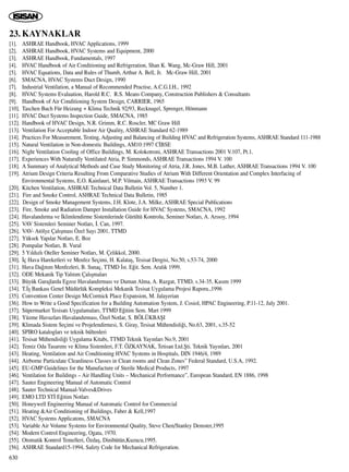 23. KAYNAKLAR
[1]. ASHRAE Handbook, HVAC Applications, 1999
[2]. ASHRAE Handbook, HVAC Systems and Equipment, 2000
[3]. ASHRAE Handbook, Fundamentals, 1997
[4]. HVAC Handbook of Air Conditioning and Refrigeration, Shan K. Wang, Mc-Graw Hill, 2001
[5]. HVAC Equations, Data and Rules of Thumb, Arthur A. Bell, Jr. Mc-Graw Hill, 2001
[6]. SMACNA, HVAC Systems Duct Design, 1990
[7]. Industrial Ventilation, a Manual of Recommended Practise, A.C.G.I.H., 1992
[8]. HVAC Systems Evaluation, Harold R.C. R.S. Means Company, Construction Publishers & Consultants
[9]. Handbook of Air Conditioning System Design, CARRIER, 1965
[10]. Taschen Buch Für Heizung + Klima Technik 92/93, Recknagel, Sprenger, Hönmann
[11]. HVAC Duct Systems Inspection Guide, SMACNA, 1985
[12]. Handbook of HVAC Design, N.R. Grimm, R.C. Roscler, MC Graw Hill
[13]. Ventilation For Acceptable Indoor Air Quality, ASHRAE Standard 62-1989
[14]. Practices For Measurement, Testing, Adjusting and Balancing of Building HVAC and Refrigeration Systems, ASHRAE Standard 111-1988
[15]. Natural Ventilation in Non-domestic Buildings, AM10:1997 C‹BSE
[16]. Night Ventilation Cooling of Office Buildings, M. Kolokotroni, ASHRAE Transactions 2001 V.107, Pt.1.
[17]. Experiences With Naturally Ventilated Atria, P. Simmonds, ASHRAE Transactions 1994 V. 100
[18]. A Summary of Analytical Methods and Case Study Monitoring of Atria, J.R. Jones, M.B. Luther, ASHRAE Transactions 1994 V. 100
[19]. Atrium Design Criteria Resulting From Comparative Studies of Atrium With Different Orientation and Complex Interfacing of
Environmental Systems, E.O. Kainlauri, M.P. Vilmain, ASHRAE Transactions 1993 V. 99
[20]. Kitchen Ventilation, ASHRAE Technical Data Bulletin Vol. 5, Number 1.
[21]. Fire and Smoke Control, ASHRAE Technical Data Bulletin, 1985
[22]. Design of Smoke Management Systems, J.H. Klote, J.A. Milke, ASHRAE Special Publications
[23]. Fire, Smoke and Radiation Damper Installation Guide for HVAC Systems, SMACNA, 1992
[24]. Havaland›rma ve ‹klimlendirme Sistemlerinde Gürültü Kontrolu, Seminer Notlar›, A. Ar›soy, 1994
[25]. VAV Sistemleri Seminer Notlar›, ‹. Can, 1997.
[26]. VAV- Atölye Çal›ﬂmas› Özel Say› 2001, TTMD
[27]. Yüksek Yap›lar Notlar›, E. Boz
[28]. Pompalar Notlar›, B. Vural
[29]. 5 Y›ld›zl› Oteller Seminer Notlar›, M. Çelikkol, 2000.
[30]. ‹ç Hava Hareketleri ve Menfez Seçimi, H. Kalataﬂ, Tesisat Dergisi, No.50, s.53-74, 2000
[31]. Hava Da¤›t›m Menfezleri, B. Sunaç, TTMD ‹st. E¤it. Sem. Aral›k 1999.
[32]. ODE Mekanik Tip Yal›t›m Çal›ﬂmalar›
[33]. Büyük Garajlarda Egzoz Havaland›rmas› ve Duman Alma, A. Razgat, TTMD, s.34-35, Kas›m 1999
[34]. T.‹ﬂ Bankas› Genel Müdürlük Kompleksi Mekanik Tesisat Uygulama Projesi Raporu.,1996
[35]. Convention Center Design McCormick Place Expansion, M. Jalayerian
[36]. How to Write a Good Specification for a Building Automation System, J. Cosiol, HPAC Engineering, P.11-12, July 2001.
[37]. Süpermarket Tesisat› Uygulamalar›, TTMD E¤itim Sem. Mart 1999
[38]. Yüzme Havuzlar› Havaland›rmas›, Özel Notlar, S. BÖLÜKBAﬁI
[39]. Klimada Sistem Seçimi ve Projelendirmesi, S. Giray, Tesisat Mühendisli¤i, No.63, 2001, s.35-52
[40]. SPIRO kataloglar› ve teknik bültenleri
[41]. Tesisat Mühendisli¤i Uygulama Kitab›, TTMD Teknik Yay›nlar› No.9, 2001
[42]. Temiz Oda Tasar›m› ve Klima Sistemleri, F.T. ÖZKAYNAK, Tetisan Ltd.ﬁti. Teknik Yay›nlar›, 2001
[43]. Heating, Ventilation and Air Conditioning HVAC Systems in Hospitals, DIN 1946/4, 1989
[44]. Airborne Particulate Cleanliness Classes in Clean rooms and Clean Zones” Federal Standard, U.S.A, 1992.
[45]. EU-GMP Guidelines for the Manufacture of Sterile Medical Products, 1997
[46]. Ventilation for Buildings – Air Handling Units – Mechanical Performance”, European Standard, EN 1886, 1998
[47]. Sauter Engineering Manual of Automatic Control
[48]. Sauter Technical Manual-Valves&Drives
[49]. EMO LTD ST‹ E¤itim Notlar›
[50]. Honeywell Engineering Manual of Automatic Control for Commercial
[51]. Heating &Air Conditioning of Buildings, Faber & Kell,1997
[52]. HVAC Systems Applicatons, SMACNA
[53]. Variable Air Volume Systems for Environmental Quality, Steve Chen/Stanley Demster,1995
[54]. Modern Control Engineering, Ogata, 1970.
[55]. Otomatik Kontrol Temelleri, Özdaﬂ, Dinibütün,Kuzucu,1995.
[56]. ASHRAE Standard15-1994, Safety Code for Mechanical Refrigeration.
630
 