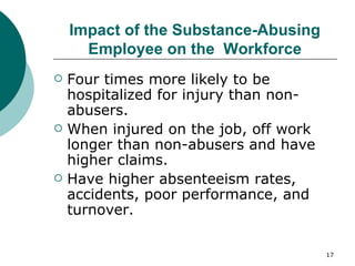 Impact of the Substance-Abusing Employee on the  Workforce Four times more likely to be hospitalized for injury than non-abusers. When injured on the job, off work longer than non-abusers and have higher claims. Have higher absenteeism rates, accidents, poor performance, and turnover. 