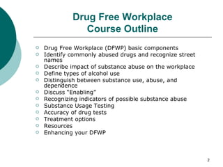 Drug Free Workplace Course Outline Drug Free Workplace (DFWP) basic components Identify commonly abused drugs and recognize street names Describe impact of substance abuse on the workplace Define types of alcohol use Distinguish between substance use, abuse, and dependence Discuss “Enabling”  Recognizing indicators of possible substance abuse Substance Usage Testing Accuracy of drug tests Treatment options Resources Enhancing your DFWP 