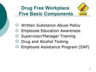 Drug Free Workplace  Five Basic Components Written  Substance Abuse  Policy Employee Education Awareness Supervisor/Manager Training Drug and Alcohol Testing Employee Assistance Program (EAP) 