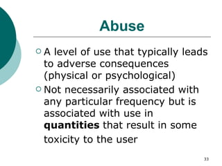 Abuse A level of use that typically leads to adverse consequences (physical or psychological) Not necessarily associated with any particular frequency but is associated with use in  quantities  that result in some toxicity to the user 