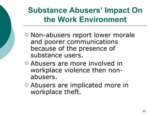 Substance Abusers’ Impact On the Work Environment Non-abusers report lower morale and poorer communications because of the presence of substance users. Abusers are more involved in workplace violence then non-abusers. Abusers are implicated more in workplace theft.  