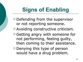 Signs of Enabling Defending from the supervisor or not reporting someone. Avoiding constructive criticism. Getting angry with someone for not performing, feeling guilty, then coming to their assistance. Denying this type of person would have a drug problem. 