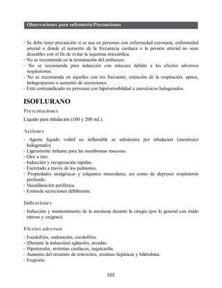 Observaciones para enfermería/Precauciones
• Se debe tener precaución si se usa en personas con enfermedad coronaria, enfermedad
arterial o donde el aumento de la frecuencia cardiaca o la presión arterial no sean
deseables con el fin de evitar la isquemia miocárdica.
• No se recomienda en la terminación del embarazo.
• No se recomienda para inducción con máscara debido a los efectos adversos
respiratorios.
• No se recomienda en aquellos con tos frecuente, retención de la respiración, apnea,
laringospasmo o aumento de secreciones.
• Está contraindicado en personas con hipersensibilidad a anestésicos halogenados.
ISOFLURANO
Presentaciones
Líquido para inhalación (100 y 200 mL).
Acciones
• Agente líquido volátil no inflamable se administra por inhalación (anestésico
halogenado).
• Ligeramente irritante para las membranas mucosas.
• Olor a éter.
• Inducción y recuperación rápidas.
• Excretado a través de los pulmones.
• Propiedades analgésicas y relajantes musculares, así como de depresor respiratorio
profundo.
• Vasodilatación periférica.
• Estimula secreciones débilmente.
Indicaciones
• Inducción y mantenimiento de la anestesia durante la cirugía (por lo general con óxido
nitroso y oxígeno).
Efectos adversos
• Escalofríos, sudoración, escalofríos.
• (Durante la inducción) agitación, arcadas.
• Hipotensión, arritmias cardiacas, taquicardia.
• Aumento del recuento de eritrocitos, enzimas hepáticas y bilirrubina.
• Erupción.
101
ERRNVPHGLFRVRUJ
 