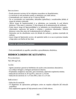 Interacciones
• Puede potenciar acciones de los relajantes musculares no despolarizantes.
• La anestesia es más profunda cuando se administra con óxido nitroso.
• Contraindicado con o dentro de los 15 días de IMAO.
• No se recomienda con isoprenalina, adrenalina (epinefrina) o noradrenalina debido al
riesgo de arritmia ventricular.
• Mayor riesgo de hepatotoxicidad si se administra con isoniazida, la cual debería
detenerse 7 días antes y reiniciarse 15 días después de la administración de isoflurano.
• Existe mayor riesgo de hipersensibilidad si se administra con dexanfetamina y agentes
relacionados, supresores del apetito o efedrina y productos relacionados. Debería
detenerse varios días antes de la administración de isoflurano.
• Interactúa con los absorbentes secos de dióxido de carbono y produce monóxido de
carbono.
• mayor riesgo de hipotensión severa y de aparición tardía si se usa en personas tratadas
a largo plazo con hierba de San Juan.
Puntos de enfermería/Precauciones
• Está contraindicado en aquellos sometidos a procedimientos obstétricos.
HIDROCLORIDO DE KETAMINA
Presentaciones
Vial: 200 mg/2 mL.
Acción
• Agente anestésico general no barbitúrico de acción corta (anestésico disociativo).
• Los reflejos faríngeos y laríngeos permanecen intactos.
• Propiedades analgésicas marcadas, pero transitorias, depresión respiratoria mínima.
• Inducción de anestesia en 30 seg (IV) y dura de 5 a 10 min.
• Inducción de anestesia en 3 a 4 min (IM) y dura 12 a 25 min.
Indicaciones
• Inducción de anestesia.
• El diagnóstico de operaciones quirúrgicas cortas no requiere relajación del músculo
esquelético.
• Para suplementar agentes de baja potencia como el óxido nitroso.
102
ERRNVPHGLFRVRUJ
 