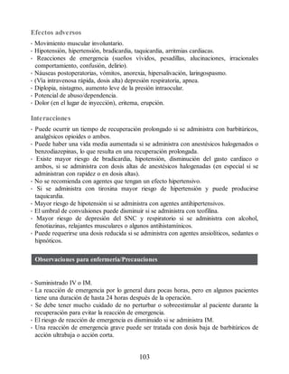 Efectos adversos
• Movimiento muscular involuntario.
• Hipotensión, hipertensión, bradicardia, taquicardia, arritmias cardiacas.
• Reacciones de emergencia (sueños vívidos, pesadillas, alucinaciones, irracionales
comportamiento, confusión, delirio).
• Náuseas postoperatorias, vómitos, anorexia, hipersalivación, laringospasmo.
• (Vía intravenosa rápida, dosis alta) depresión respiratoria, apnea.
• Diplopia, nistagmo, aumento leve de la presión intraocular.
• Potencial de abuso/dependencia.
• Dolor (en el lugar de inyección), eritema, erupción.
Interacciones
• Puede ocurrir un tiempo de recuperación prolongado si se administra con barbitúricos,
analgésicos opioides o ambos.
• Puede haber una vida media aumentada si se administra con anestésicos halogenados o
benzodiazepinas, lo que resulta en una recuperación prolongada.
• Existe mayor riesgo de bradicardia, hipotensión, disminución del gasto cardiaco o
ambos, si se administra con dosis altas de anestésicos halogenadas (en especial si se
administran con rapidez o en dosis altas).
• No se recomienda con agentes que tengan un efecto hipertensivo.
• Si se administra con tiroxina mayor riesgo de hipertensión y puede producirse
taquicardia.
• Mayor riesgo de hipotensión si se administra con agentes antihipertensivos.
• El umbral de convulsiones puede disminuir si se administra con teofilina.
• Mayor riesgo de depresión del SNC y respiratorio si se administra con alcohol,
fenotiazinas, relajantes musculares o algunos antihistamínicos.
• Puede requerirse una dosis reducida si se administra con agentes ansiolíticos, sedantes o
hipnóticos.
Observaciones para enfermería/Precauciones
• Suministrado IV o IM.
• La reacción de emergencia por lo general dura pocas horas, pero en algunos pacientes
tiene una duración de hasta 24 horas después de la operación.
• Se debe tener mucho cuidado de no perturbar o sobreestimular al paciente durante la
recuperación para evitar la reacción de emergencia.
• El riesgo de reacción de emergencia es disminuido si se administra IM.
• Una reacción de emergencia grave puede ser tratada con dosis baja de barbitúricos de
acción ultrabaja o acción corta.
103
ERRNVPHGLFRVRUJ
 