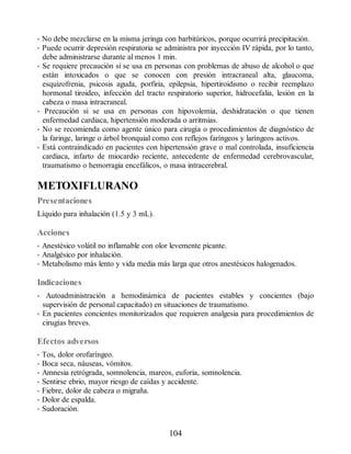 • No debe mezclarse en la misma jeringa con barbitúricos, porque ocurrirá precipitación.
• Puede ocurrir depresión respiratoria se administra por inyección IV rápida, por lo tanto,
debe administrarse durante al menos 1 min.
• Se requiere precaución si se usa en personas con problemas de abuso de alcohol o que
están intoxicados o que se conocen con presión intracraneal alta, glaucoma,
esquizofrenia, psicosis aguda, porfiria, epilepsia, hipertiroidismo o recibir reemplazo
hormonal tiroideo, infección del tracto respiratorio superior, hidrocefalia, lesión en la
cabeza o masa intracraneal.
• Precaución si se usa en personas con hipovolemia, deshidratación o que tienen
enfermedad cardiaca, hipertensión moderada o arritmias.
• No se recomienda como agente único para cirugía o procedimientos de diagnóstico de
la faringe, laringe o árbol bronquial como con reflejos faríngeos y laríngeos activos.
• Está contraindicado en pacientes con hipertensión grave o mal controlada, insuficiencia
cardiaca, infarto de miocardio reciente, antecedente de enfermedad cerebrovascular,
traumatismo o hemorragia encefálicos, o masa intracerebral.
METOXIFLURANO
Presentaciones
Líquido para inhalación (1.5 y 3 mL).
Acciones
• Anestésico volátil no inflamable con olor levemente picante.
• Analgésico por inhalación.
• Metabolismo más lento y vida media más larga que otros anestésicos halogenados.
Indicaciones
• Autoadministración a hemodinámica de pacientes estables y concientes (bajo
supervisión de personal capacitado) en situaciones de traumatismo.
• En pacientes concientes monitorizados que requieren analgesia para procedimientos de
cirugías breves.
Efectos adversos
• Tos, dolor orofaríngeo.
• Boca seca, náuseas, vómitos.
• Amnesia retrógrada, somnolencia, mareos, euforia, somnolencia.
• Sentirse ebrio, mayor riesgo de caídas y accidente.
• Fiebre, dolor de cabeza o migraña.
• Dolor de espalda.
• Sudoración.
104
ERRNVPHGLFRVRUJ
 