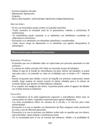 • Enzimas hepáticas elevadas.
• Hipotensión, hipertensión.
• Erupción.
• (Raro) daño hepático, nefrotoxicidad, hipertermia maligna/hiperpirexia.
Interacciones
• El uso con tetraciclinas puede resultar en toxicidad renal fatal.
• Puede aumentar la toxicidad renal de la gentamicina, colistina y anfotericina B
(anfotericina).
• Su metabolismo puede aumentar si se administra con barbitúricos resultando en
subproductos nefrotóxicos.
• Precaución si se administra con adrenalina (epinefrina) o noradrenalina.
• Existe mayor riesgo de hipotensión si se administra con agentes bloqueadores β
adrenérgicos.
Observaciones para enfermería/Precauciones
Inhalador Penthrox
• El paciente que usa el inhalador debe ser supervisado por personal capacitado en todo
momento.
• La cámara de carbón activado (AC) debe ser insertada encima del inhalador.
• Aflojar la tapa de la botella de metoxiflurano (la parte inferior del inhalador se puede
usar para esto) y el contenido se vierte en el inhalador que se inclina a 45 ° mientras
gira.
• Instruir al paciente para inhalar a través de boquilla con primeras respiraciones siendo
amable, luego respirar de manera normal (el aliento exhalado pasa a la cámara de
corriente alterna que absorbe el Metoxiflurano exhalado).
• Si se requiere una analgesia más fuerte, el paciente puede cubrir el agujero del diluidor
con el dedo durante la inhalación.
Generales
• Los trabajadores de la salud regularmente expuestos a metoxiflurano deben tener en
cuenta pautas de salud y seguridad ocupacional para agentes inhalatorios.
• Las dosis acumulativas deben ser menores de 6 mL/día o 15 mL/sem para evitar
nefrotoxicidad.
• Precaución si se usa en aquellos con disminución del flujo sanguíneo renal, producción
de orina o tasa de filtración glomerular.
• Precaución si se usa en personas con diabetes (sobre todo en aquellos que son obesos,
mal controlados, tienen poliuria o insuficiencia renal).
• No se recomienda para el uso en toxemia del embarazo, debido a la posibilidad de
105
ERRNVPHGLFRVRUJ
 