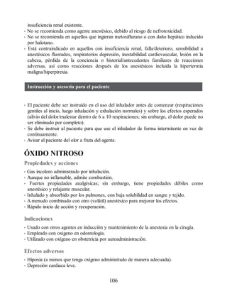 insuficiencia renal existente.
• No se recomienda como agente anestésico, debido al riesgo de nefrotoxicidad.
• No se recomienda en aquellos que ingieran metoxiflurano o con daño hepático inducido
por halotano.
• Está contraindicado en aquellos con insuficiencia renal, falla/deterioro, sensibilidad a
anestésicos fluorados, respiratorios depresión, inestabilidad cardiovascular, lesión en la
cabeza, pérdida de la conciencia o historial/antecedentes familiares de reacciones
adversas, así como reacciones después de los anestésicos incluida la hipertermia
maligna/hiperpirexia.
Instrucción y asesoría para el paciente
• El paciente debe ser instruido en el uso del inhalador antes de comenzar (respiraciones
gentiles al inicio, luego inhalación y exhalación normales) y sobre los efectos esperados
(alivio del dolor/malestar dentro de 6 a 10 respiraciones; sin embargo, el dolor puede no
ser eliminado por completo).
• Se debe instruir al paciente para que use el inhalador de forma intermitente en vez de
continuamente.
• Avisar al paciente del olor a fruta del agente.
ÓXIDO NITROSO
Propiedades y acciones
• Gas incoloro administrado por inhalación.
• Aunque no inflamable, admite combustión.
• Fuertes propiedades analgésicas; sin embargo, tiene propiedades débiles como
anestésico y relajante muscular.
• Inhalado y absorbido por los pulmones, con baja solubilidad en sangre y tejido.
• A menudo combinado con otro (volátil) anestésico para mejorar los efectos.
• Rápido inicio de acción y recuperación.
Indicaciones
• Usado con otros agentes en inducción y mantenimiento de la anestesia en la cirugía.
• Empleado con oxígeno en odontología.
• Utilizado con oxígeno en obstetricia por autoadministración.
Efectos adversos
• Hipoxia (a menos que tenga oxígeno administrado de manera adecuada).
• Depresión cardiaca leve.
106
ERRNVPHGLFRVRUJ
 