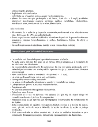 • Enrojecimiento, erupción.
• Triglicéridos séricos elevados.
• Dolor (sitio de inyección), ardor, escozor y estremecimiento.
• (Poco frecuente) (terapia prolongada  48 horas, dosis alta  5 mg/h) (cuidados
intensivos) insuficiencia cardiaca, arritmias, acidosis metabólica, rabdomiólisis,
insuficiencia renal, decoloración de la orina, hipercalemia.
Interacciones
• El aumento de la sedación y depresión respiratoria puede ocurrir si se administra con
otros depresores del SNC, incluidos fentanilo.
• Puede requerirse una dosis reducida si se administra después de la premedicación con
analgésicos opioides benzodiazepinas o ambos, barbitúricos, hidrato de cloral o
droperidol.
• Se puede usar una dosis disminuida cuando se usa con anestesia regional.
Observaciones para enfermería/Precauciones
• La emulsión está formulada para inyección intravenosa o infusión.
• No debe usarse por más de 5 días, sin un periodo libre de drogas para el reemplazo de
los niveles de cinc disminuidos.
• Se recomienda la administración de suplementos de cinc con terapia prolongada, sobre
todo si el paciente tiene una predisposición a perder cinc (p. ej., quemaduras, diarrea o
sepsis mayor).
• Valor calorífico es similar a Intralipid® 10% (1.0 mL = 1.1 kcal).
• La orina puede decolorarse con su uso prolongado.
• Incompatible con atracurio y mivacurio.
• La jeringa prellenada debe administrarse usando el controlador de jeringa.
• Compatible con glucosa al 5% si se requiere dilución.
• Administrar solo.
• No usar si la emulsión está separada o descolorida.
• Agitar bien antes de usar.
• Precaución si se usa en personas con epilepsia ya que hay un mayor riesgo de
convulsiones durante el período de recuperación.
• Precaución si se usa en personas con hiperlipidemia o un trastorno del metabolismo de
los lípidos.
• Está contraindicado en aquellos con hipersensibilidad conocida a la lecitina de huevo,
maní, glicerol, aceite de soya o hidróxido de sodio (o edetato de sodio en jeringa
prellenada).
• Está contraindicado en niños menores de 16 años en cuidados intensivos o para
seguimiento de sedación consciente para cirugía o procedimientos de diagnóstico.
108
ERRNVPHGLFRVRUJ
 