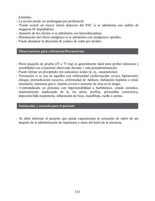 ketamina.
• La acción puede ser prolongada por probenecid.
• Puede ocurrir un mayor efecto depresor del SNC si se administra con sulfato de
magnesio IV heptahidrato.
• Aumento de los efectos si se administra con benzodiazepinas.
• Disminución del efecto analgésico si se administra con analgésicos opioides.
• Puede disminuir la absorción de yoduro de sodio por tiroides.
Observaciones para enfermería/Precauciones
• Dosis pequeña de prueba (25 a 75 mg) es generalmente dado para probar tolerancia y
sensibilidad con el paciente observado durante 1 min postadministración.
• Puede formar un precipitado con soluciones ácidas (p. ej., suxametonio).
• Precaución si se usa en aquellos con enfermedad cardiovascular severa, hipotensión,
choque, premedicación excesiva, enfermedad de Addison, disfunción hepática o renal,
mixedema, miastenia grave, anemia severa o aumento de urea en la sangre.
• Contraindicado en personas con hipersensibilidad a barbitúricos, estado asmático,
mantenimiento inadecuado de la vía aérea, porfiria, pericarditis constrictiva,
depresión/falla respiratoria, inflamación de boca, mandíbula, cuello o ambas.
Instrucción y asesoría para el paciente
• Se debe informar al paciente que puede experimentar la sensación de sabor de ajo
después de la administración de tiopentona y antes del inicio de la anestesia.
111
ERRNVPHGLFRVRUJ
 