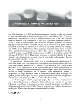 Las cifras de censos 2014–2015 de algunos países como Australia, revelan que más del
63% de los adultos padece ya sea sobrepeso (35.5%) u obesidad (27.9%), 35% tiene
peso normal y menos del 2% tiene peso inferior al óptimo (ABS, 2016). Para evaluar el
grado de obesidad, debe cuantificarse la talla, peso y perímetro abdominal (Kushner,
2015). El índice de masa corporal (IMC) se calcula dividiendo el peso de una persona
(kg) por la talla (en metros cuadrados [m2
]) y es un indicador de la grasa corporal
relacionada con riesgo de enfermedad (Kushner, 2015). Debe señalarse, sin embargo,
que el IMC es una medida menos útil en ancianos y en quienes tienen buena condición
física y constitución musculosa (Kushner, 2015). Una persona es calificada como obesa
si su IMC es igual o mayor de 30, mientras que de 25 a 29.9 se le considera portadora de
sobrepeso (NHMRC, 2013). El perímetro abdominal es un buen indicador de la grasa
visceral y está relacionado con un mayor riesgo de enfermedad cardiovascular y diabetes
(Kushner, 2015; NHMRC, 2013).
Los anorexígenos y fármacos para perder peso se recomiendan sólo para el manejo de
la obesidad donde otros esquemas no han tenido éxito (cambios en el estilo de vida) para
lograr una respuesta adecuada (p. ej., más del 5% de pérdida de peso en tres meses)
(Kushner, 2015). Algunas veces a una persona calificada de tener sobrepeso con un
IMC de 27 pueden prescribírsele anorexígenos y fármacos para perder peso si tiene otros
factores de riesgo relacionados con la obesidad, como hipertensión, diabetes y
dislipidemia. La cirugía bariátrica, como la gastrectomía laparoscópica en manga o la
ligadura gástrica laparoscópica con banda ajustable pueden recomendarse para personas
con afecciones comórbidas y un IMC de 35 o más (Kushner, 2015).
El uso de anorexígenos y fármacos para perder peso debe ser limitado porque se sabe
que se desarrolla tolerancia y habituación. Deben utilizarse en conjunto con una dieta
balanceada y modificada en calorías, un esquema adecuado de ejercicio y modificación
del comportamiento (Kushner, 2015). Antes de comenzar con cualquier fármaco para
perder peso, deben tratarse las causas secundarias de la obesidad.
ORLISTAT
112
ERRNVPHGLFRVRUJ
 