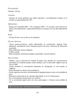 Presentación
Cápsulas: 120 mg.
Acciones
• Fármaco de acción periférica que inhibe específica y reversiblemente la lipasa en el
intestino en aproximadamente 30%.
Indicaciones
• Manejo de la obesidad (IMC  30) o sobrepeso (IMC  27 asociado a otros factores de
riesgo como hipertensión o hipercolesterolemia) en conjunto con una dieta hipocalórica
ligera.
Dosis
• 120 mg VO tres veces al día con los alimentos.
Efectos adversos
• Heces grasosas/aceitosas, sueltas (disminuidas de consistencia), urgencia fecal,
flatulencia, incontinencia fecal, manchado grasoso del recto, frecuencia de defecación
aumentada.
• Dolor abdominal, náusea, dispepsia.
• Cefalea, astenia.
• (Raros) hepatitis, insuficiencia hepática, pancreatitis, reacción dérmica.
Interacciones
• Debido a que la absorción de vitamina K puede estar alterada, las concentraciones
plasmáticas de warfarina pueden estarlo también y por lo tanto debe vigilarse muy de
cerca el INR.
• Puede disminuir la concentración plasmática de ciclosporina, lo cual amerita su
vigilancia.
• Puede disminuir los efectos de la amiodarona.
• Puede requerirse una dosis oral disminuida de hipoglucemiantes orales con la pérdida de
peso.
• Disminuye la absorción de las vitaminas liposolubles A, D, E y betacaroteno.
• No se recomienda consumir junto con acarbosa.
• No se recomienda ingerir junto con otros anorexígenos o fármacos para pérdida de
peso.
Observaciones para enfermería/Precauciones
113
ERRNVPHGLFRVRUJ
 
