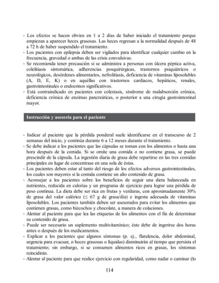 • Los efectos se hacen obvios en 1 a 2 días de haber iniciado el tratamiento porque
empiezan a aparecer heces grasosas. Las heces regresan a la normalidad después de 48
a 72 h de haber suspendido el tratamiento.
• Los pacientes con epilepsia deben ser vigilados para identificar cualquier cambio en la
frecuencia, gravedad o ambas de las crisis convulsivas.
• Se recomienda tener precaución si se administra a personas con úlcera péptica activa,
colelitiasis sintomática, adherencias posquirúrgicas, trastornos psiquiátricos o
neurológicos, desórdenes alimentarios, nefrolitiasis, deficiencia de vitaminas liposolubles
(A, D, E, K) o en aquéllas con trastornos cardiacos, hepáticos, renales,
gastrointestinales o endocrinos significativos.
• Está contraindicado en pacientes con colestasis, síndrome de malabsorción crónica,
deficiencia crónica de enzimas pancreáticas, o posterior a una cirugía gastrointestinal
mayor.
Instrucción y asesoría para el paciente
• Indicar al paciente que la pérdida ponderal suele identificarse en el transcurso de 2
semanas del inicio, y continúa durante 6 a 12 meses durante el tratamiento.
• Se debe indicar a los pacientes que las cápsulas se toman con los alimentos o hasta una
hora después de la comida. Si se omite una comida o no contiene grasa, se puede
prescindir de la cápsula. La ingestión diaria de grasa debe repartirse en las tres comidas
principales en lugar de concentrase en una sola de éstas.
• Los pacientes deben estar al tanto del riesgo de los efectos adversos gastrointestinales,
los cuales son mayores si la comida contiene un alto contenido de grasa.
• Aconsejar a los pacientes sobre los beneficios de seguir una dieta balanceada en
nutrientes, reducida en calorías y un programa de ejercicio para lograr una pérdida de
peso continua. La dieta debe ser rica en frutas y verduras, con aproximadamente 30%
de grasa del valor calórico (≤ 67 g de grasa/día) e ingesta adecuada de vitaminas
liposolubles. Los pacientes también deben ser asesorados para evitar los alimentos que
contienen grasas, como bizcochos y chocolate, a manera de colaciones.
• Alentar al paciente para que lea las etiquetas de los alimentos con el fin de determinar
su contenido de grasa.
• Puede ser necesario un suplemento multivitamínico; éste debe de ingerirse dos horas
antes o después de los medicamentos.
• Explicar a los pacientes que algunos síntomas (p. ej., flatulencia, dolor abdominal,
urgencia para evacuar, o heces grasosas o líquidas) disminuirán al tiempo que persista el
tratamiento; sin embargo, si se consumen alimentos ricos en grasas, los síntomas
reincidirán.
• Alentar al paciente para que realice ejercicio con regularidad, como nadar o caminar (lo
114
ERRNVPHGLFRVRUJ
 