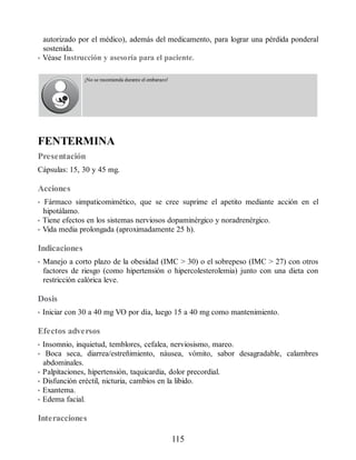 autorizado por el médico), además del medicamento, para lograr una pérdida ponderal
sostenida.
• Véase Instrucción y asesoría para el paciente.
¡No se recomienda durante el embarazo!
FENTERMINA
Presentación
Cápsulas: 15, 30 y 45 mg.
Acciones
• Fármaco simpaticomimético, que se cree suprime el apetito mediante acción en el
hipotálamo.
• Tiene efectos en los sistemas nerviosos dopaminérgico y noradrenérgico.
• Vida media prolongada (aproximadamente 25 h).
Indicaciones
• Manejo a corto plazo de la obesidad (IMC  30) o el sobrepeso (IMC  27) con otros
factores de riesgo (como hipertensión o hipercolesterolemia) junto con una dieta con
restricción calórica leve.
Dosis
• Iniciar con 30 a 40 mg VO por día, luego 15 a 40 mg como mantenimiento.
Efectos adversos
• Insomnio, inquietud, temblores, cefalea, nerviosismo, mareo.
• Boca seca, diarrea/estreñimiento, náusea, vómito, sabor desagradable, calambres
abdominales.
• Palpitaciones, hipertensión, taquicardia, dolor precordial.
• Disfunción eréctil, nicturia, cambios en la libido.
• Exantema.
• Edema facial.
Interacciones
115
ERRNVPHGLFRVRUJ
 