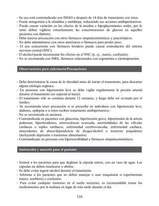 • Su uso está contraindicado con IMAO o después de 14 días de tratamiento con éstos.
• Puede antagonizar a la clonidina y metildopa, reduciendo sus acciones antihipertensivas.
• Puede causar variación en los efectos de la insulina e hipoglucemiantes orales, por lo
tanto deben vigilarse estrechamente las concentraciones de glucosa en aquellos
pacientes con diabetes.
• Debe tenerse precaución con otros fármacos simpaticomiméticos y psicotrópicos.
• No debe administrarse con otros anoréxicos o fármacos para perder peso.
• El uso concurrente con fármacos tiroideos puede causar estimulación del sistema
nervioso central (SNC).
• El alcohol puede incrementar los efectos en el SNC (p. ej., mareo, confusión).
• No se recomienda con ISRS, fármacos relacionados con ergotamina o clorimipramina.
Observaciones para enfermería/Precauciones
• Debe determinarse la causa de la obesidad antes de iniciar el tratamiento, para descartar
alguna etiología orgánica.
• En personas con hipertensión leve se debe vigilar regularmente la presión arterial
durante el tratamiento (en especial al inicio).
• El tratamiento sólo se continúa durante 12 semanas, y luego debe ser revisado por el
médico.
• Se recomienda tener precaución si se prescribe en individuos con hipertensión leve,
diabetes, epilepsia o si éstos reciben tratamiento antihipertensivo.
• No se recomienda en ancianos.
• Contraindicada en pacientes con glaucoma, hipertensión grave, hipertensión de la arteria
pulmonar, hipertiroidismo, arterosclerosis avanzada, anormalidades de las válvulas
cardiacas o soplos cardiacos, enfermedad cerebrovascular, enfermedad cardiaca,
antecedentes de abuso/dependencia de drogas/alcohol o trastorno psiquiátrico
(incluyendo depresión o trastornos alimentarios).
• Contraindicado en personas con hipersensibilidad a fármacos simpaticomiméticos.
Instrucción y asesoría para el paciente
• Instruir a los pacientes para que deglutan la cápsula entera, con un vaso de agua. Las
cápsulas no deben masticarse o abrirse.
• Se debe evitar ingerir alcohol durante el tratamiento.
• Informar a los pacientes que no deben manejar o usar maquinaria si experimentan
mareo, temblores o confusión.
• Para evitar cualquier trastorno en el sueño nocturno, es recomendable tomar los
medicamentos por la mañana en lugar de más tarde durante el día.
116
ERRNVPHGLFRVRUJ
 