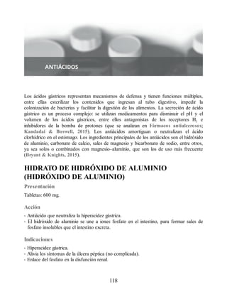 Los ácidos gástricos representan mecanismos de defensa y tienen funciones múltiples,
entre ellas esterilizar los contenidos que ingresan al tubo digestivo, impedir la
colonización de bacterias y facilitar la digestión de los alimentos. La secreción de ácido
gástrico es un proceso complejo: se utilizan medicamentos para disminuir el pH y el
volumen de los ácidos gástricos, entre ellos antagonistas de los receptores H2 e
inhibidores de la bomba de protones (que se analizan en Fármacos antiulcerosos;
Kandadai  Boswell, 2015). Los antiácidos amortiguan o neutralizan el ácido
clorhídrico en el estómago. Los ingredientes principales de los antiácidos son el hidróxido
de aluminio, carbonato de calcio, sales de magnesio y bicarbonato de sodio, entre otros,
ya sea solos o combinados con magnesio–aluminio, que son los de uso más frecuente
(Bryant  Knights, 2015).
HIDRATO DE HIDRÓXIDO DE ALUMINIO
(HIDRÓXIDO DE ALUMINIO)
Presentación
Tabletas: 600 mg.
Acción
• Antiácido que neutraliza la hiperacidez gástrica.
• El hidróxido de aluminio se une a iones fosfato en el intestino, para formar sales de
fosfato insolubles que el intestino excreta.
Indicaciones
• Hiperacidez gástrica.
• Alivia los síntomas de la úlcera péptica (no complicada).
• Enlace del fosfato en la disfunción renal.
118
ERRNVPHGLFRVRUJ
 