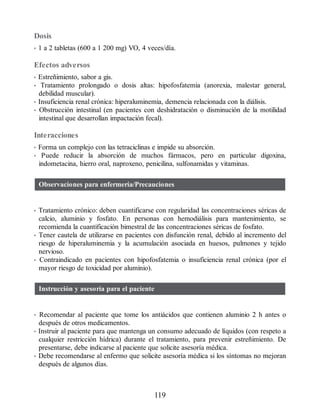Dosis
• 1 a 2 tabletas (600 a 1 200 mg) VO, 4 veces/día.
Efectos adversos
• Estreñimiento, sabor a gis.
• Tratamiento prolongado o dosis altas: hipofosfatemia (anorexia, malestar general,
debilidad muscular).
• Insuficiencia renal crónica: hiperaluminemia, demencia relacionada con la diálisis.
• Obstrucción intestinal (en pacientes con deshidratación o disminución de la motilidad
intestinal que desarrollan impactación fecal).
Interacciones
• Forma un complejo con las tetraciclinas e impide su absorción.
• Puede reducir la absorción de muchos fármacos, pero en particular digoxina,
indometacina, hierro oral, naproxeno, penicilina, sulfonamidas y vitaminas.
Observaciones para enfermería/Precauciones
• Tratamiento crónico: deben cuantificarse con regularidad las concentraciones séricas de
calcio, aluminio y fosfato. En personas con hemodiálisis para mantenimiento, se
recomienda la cuantificación bimestral de las concentraciones séricas de fosfato.
• Tener cautela de utilizarse en pacientes con disfunción renal, debido al incremento del
riesgo de hiperaluminemia y la acumulación asociada en huesos, pulmones y tejido
nervioso.
• Contraindicado en pacientes con hipofosfatemia o insuficiencia renal crónica (por el
mayor riesgo de toxicidad por aluminio).
Instrucción y asesoría para el paciente
• Recomendar al paciente que tome los antiácidos que contienen aluminio 2 h antes o
después de otros medicamentos.
• Instruir al paciente para que mantenga un consumo adecuado de líquidos (con respeto a
cualquier restricción hídrica) durante el tratamiento, para prevenir estreñimiento. De
presentarse, debe indicarse al paciente que solicite asesoría médica.
• Debe recomendarse al enfermo que solicite asesoría médica si los síntomas no mejoran
después de algunos días.
119
ERRNVPHGLFRVRUJ
 