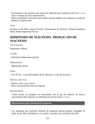 • Recomendar a los pacientes que tomen los antiácidos que contienen calcio de 2 a 3 h
antes o después de otros medicamentos.
• Debe recomendarse al paciente que solicite asesoría médica si los síntomas no mejoran
después de algunos días.
Nota
Presente en De Witt’s Antacid Powder, formulaciones de Gaviscon, Mylanta Heartburn
Relief, Rennie Spearmint Flavour.
HIDRÓXIDO DE MAGNESIO, TRISILICATO DE
MAGNESIO
Presentación
Suspensión; tabletas.
Acción
• Neutraliza la hiperacidez gástrica.
Indicaciones
• Hiperacidez, pirosis.
Dosis
• 10 a 20 mL, 3 veces/día después de los alimentos y antes de acostarse.
Efectos adversos
• Diarrea, sabor a gis, eructos.
• Raro: concentraciones altas de magnesio.
Interacciones
• Puede formar un complejo con tetraciclinas, por lo que de utilizarse de manera
concomitante debe separarse su administración por lo menos 1 a 2 h.
Observaciones para enfermería/Precauciones
• Los antiácidos que contienen trisilicato de magnesio aportan grandes cantidades de
sodio, lo que debe considerarse si se recurre a una dieta con restricción de sodio.
121
ERRNVPHGLFRVRUJ
 