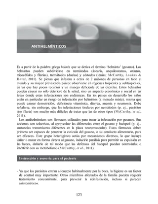 Es a partir de la palabra griega helmis que se deriva el término ‘helminto’ (gusano). Los
helmintos pueden subdividirse en nemátodos (áscaris, anquilostomas, oxiuros,
tricocéfalos y filarias), tremátodos (duelas) y céstodos (tenias; McCarthy, Loukas 
Hotez, 2011). Se piensa que infestan a cerca de 2 millones de personas en todo el
mundo y su mayor prevalencia parece observarse en regiones tropicales y subtropicales,
en las que hay pocos recursos y un manejo deficiente de las excretas. Estos helmintos
pueden causar no sólo deterioro de la salud, sino un impacto económico y social en las
áreas donde estas infestaciones son endémicas. En los países en desarrollo los niños
están en particular en riesgo de infestación por helmintos (a menudo mixta), misma que
puede causar desnutrición, deficiencia vitamínica, diarrea, anemia y neumonía. Debe
señalarse, sin embargo, que las infestaciones tisulares por nemátodos (p. ej., parásitos
tipo filaria) son mucho más difíciles de tratar que las de otros tipos (McCarthy, et al.,
2011).
Los antihelmínticos son fármacos utilizados para tratar la infestación por gusanos. Sus
acciones son selectivas, al aprovechar las diferencias entre el gusano y huésped (p. ej.,
sustancias transmisoras diferentes en la placa neuromuscular). Estos fármacos deben
primero ser capaces de penetrar la cutícula del gusano, o su conducto alimentario, para
ser eficaces. Este grupo heterogéneo actúa por mecanismos diversos, lo que incluye
dañar o matar en forma directa al gusano, inducirle parálisis para permitir su expulsión en
las heces, dañarlo de tal modo que las defensas del huésped puedan controlarlo, o
interferir con su metabolismo (McCarthy, et al., 2011).
Instrucción y asesoría para el paciente
• Ya que los parásitos entran al cuerpo habitualmente por la boca, la higiene es un factor
de control muy importante. Otros miembros afectados de la familia pueden requerir
tratamiento concomitante, para prevenir la reinfestación, incluso si parecen
asintomáticos.
123
ERRNVPHGLFRVRUJ
 
