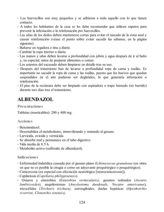 • Los huevecillos son muy pequeños y se adhieren a todo aquello con lo que tienen
contacto.
• A todos los habitantes de la casa se les debe recomendar que utilicen zapatos para
prevenir la infestación o la reinfestación por huevecillos.
• Las uñas de los dedos deben mantenerse cortas para evitar el rascado de la zona anal y
causar reinfestación (véase el punto sobre evitar sacudir las sábanas, en la página
siguiente).
• Bañarse en regadera o tina a diario.
• Cambiar la ropa interior a diario.
• Las manos y uñas deben lavarse a profundidad con jabón y agua después de ir al baño
y, en especial, antes de preparar alimentos o comer.
• Los asientos del excusado deben limpiarse en detalle tras su uso.
• Después del tratamiento han de lavarse a profundidad ropa de cama y toallas. Es
importante no sacudir la ropa de cama y las toallas, puesto que los huevos que quedan
suspendidos en el aire pudieran ser deglutidos, lo que generaría infestación o
reinfestación.
• El piso de la recámara debe ser limpiado con aspiradora o trapo húmedo (no barrido)
durante tres días tras el tratamiento.
ALBENDAZOL
Presentaciones
Tabletas (masticables): 200 y 400 mg.
Acciones
• Benzimidazol.
• Desestabiliza el metabolismo, inmovilizando y matando al gusano.
• Larvicida, ovicida y vermicida.
• Se absorbe mal y permanece en el tubo digestivo.
• Vida media de 8.5 h.
• Metabolito activo (sulfóxido de albendazol).
Indicaciones
• Enfermedad hidatídica causada por el gusano plano Echinococcus granulosus (en sitios
en que no es posible la cirugía o como un adyuvante prequirúrgico o posquirúrgico).
• Cisticercosis (en especial con afectación neurológica [neurocisticercosis]).
• Capilariosis (Capillaria philippinensis).
• Oxiuros y enterobios (Enterobius vermicularis), gusanos redondos (Ascaris
lumbricoides), anquilostomas (Ancylostoma duodenale, Necator americanus),
tricocéfalos (Trichuris trichura), estrongiloides, duelas hepáticas (Opisthorchis
viverrini, Clonorchis sinensis).
124
ERRNVPHGLFRVRUJ
 