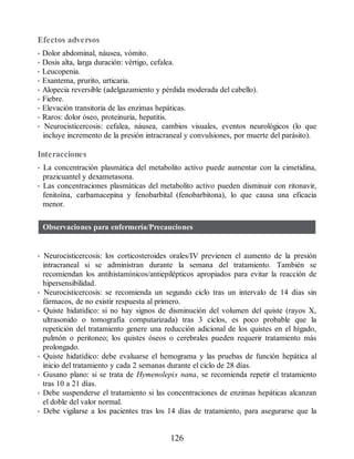 Efectos adversos
• Dolor abdominal, náusea, vómito.
• Dosis alta, larga duración: vértigo, cefalea.
• Leucopenia.
• Exantema, prurito, urticaria.
• Alopecia reversible (adelgazamiento y pérdida moderada del cabello).
• Fiebre.
• Elevación transitoria de las enzimas hepáticas.
• Raros: dolor óseo, proteinuria, hepatitis.
• Neurocisticercosis: cefalea, náusea, cambios visuales, eventos neurológicos (lo que
incluye incremento de la presión intracraneal y convulsiones, por muerte del parásito).
Interacciones
• La concentración plasmática del metabolito activo puede aumentar con la cimetidina,
prazicuantel y dexametasona.
• Las concentraciones plasmáticas del metabolito activo pueden disminuir con ritonavir,
fenitoína, carbamacepina y fenobarbital (fenobarbitona), lo que causa una eficacia
menor.
Observaciones para enfermería/Precauciones
• Neurocisticercosis: los corticosteroides orales/IV previenen el aumento de la presión
intracraneal si se administran durante la semana del tratamiento. También se
recomiendan los antihistamínicos/antiepilépticos apropiados para evitar la reacción de
hipersensibilidad.
• Neurocisticercosis: se recomienda un segundo ciclo tras un intervalo de 14 días sin
fármacos, de no existir respuesta al primero.
• Quiste hidatídico: si no hay signos de disminución del volumen del quiste (rayos X,
ultrasonido o tomografía computarizada) tras 3 ciclos, es poco probable que la
repetición del tratamiento genere una reducción adicional de los quistes en el hígado,
pulmón o peritoneo; los quistes óseos o cerebrales pueden requerir tratamiento más
prolongado.
• Quiste hidatídico: debe evaluarse el hemograma y las pruebas de función hepática al
inicio del tratamiento y cada 2 semanas durante el ciclo de 28 días.
• Gusano plano: si se trata de Hymenolepis nana, se recomienda repetir el tratamiento
tras 10 a 21 días.
• Debe suspenderse el tratamiento si las concentraciones de enzimas hepáticas alcanzan
el doble del valor normal.
• Debe vigilarse a los pacientes tras los 14 días de tratamiento, para asegurarse que la
126
ERRNVPHGLFRVRUJ
 