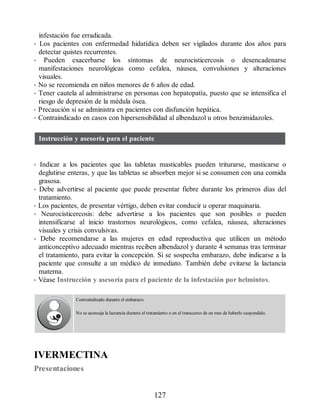 infestación fue erradicada.
• Los pacientes con enfermedad hidatídica deben ser vigilados durante dos años para
detectar quistes recurrentes.
• Pueden exacerbarse los síntomas de neurocisticercosis o desencadenarse
manifestaciones neurológicas como cefalea, náusea, convulsiones y alteraciones
visuales.
• No se recomienda en niños menores de 6 años de edad.
• Tener cautela al administrarse en personas con hepatopatía, puesto que se intensifica el
riesgo de depresión de la médula ósea.
• Precaución si se administra en pacientes con disfunción hepática.
• Contraindicado en casos con hipersensibilidad al albendazol u otros benzimidazoles.
Instrucción y asesoría para el paciente
• Indicar a los pacientes que las tabletas masticables pueden triturarse, masticarse o
deglutirse enteras, y que las tabletas se absorben mejor si se consumen con una comida
grasosa.
• Debe advertirse al paciente que puede presentar fiebre durante los primeros días del
tratamiento.
• Los pacientes, de presentar vértigo, deben evitar conducir u operar maquinaria.
• Neurocisticercosis: debe advertirse a los pacientes que son posibles o pueden
intensificarse al inicio trastornos neurológicos, como cefalea, náusea, alteraciones
visuales y crisis convulsivas.
• Debe recomendarse a las mujeres en edad reproductiva que utilicen un método
anticonceptivo adecuado mientras reciben albendazol y durante 4 semanas tras terminar
el tratamiento, para evitar la concepción. Si se sospecha embarazo, debe indicarse a la
paciente que consulte a un médico de inmediato. También debe evitarse la lactancia
materna.
• Véase Instrucción y asesoría para el paciente de la infestación por helmintos.
Contraindicado durante el embarazo.
No se aconseja la lactancia durante el tratamiento o en el transcurso de un mes de haberlo suspendido.
IVERMECTINA
Presentaciones
127
ERRNVPHGLFRVRUJ
 