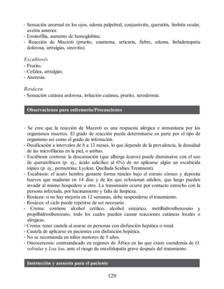 • Sensación anormal en los ojos, edema palpebral, conjuntivitis, queratitis, limbitis ocular,
uveítis anterior.
• Eosinofilia, aumento de hemoglobina.
• Reacción de Mazzoti (prurito, exantema, urticaria, fiebre, edema, linfadenopatía
dolorosa, artralgias, sinovitis).
Escabiosis
• Prurito.
• Cefalea, artralgias.
• Anorexia.
Rosácea
• Sensación cutánea ardorosa, irritación cutánea, prurito, xerodermia.
Observaciones para enfermería/Precauciones
• Se cree que la reacción de Mazzoti es una respuesta alérgica e inmunitaria por los
organismos muertos. El grado de reacción puede determinarse en parte por el tipo de
organismo así como el grado de infestación.
• Dosificación a intervalos de 6 a 12 meses, lo que depende de la prevalencia, la densidad
de las microfilarias en la piel, o ambas.
• Escabiosis costrosa: la descamación (que alberga ácaros) puede disminuirse con el uso
de queratolíticos (p. ej., ácido salicílico al 6%) de no aplicarse algún un escabicida
tópico (p. ej., permetrina; Lyclear, Quellada Scabies Treatment).
• Escabiosis: el ácaro hembra gestante forma túneles bajo el estrato córneo y deposita
huevos que maduran en 14 días y de los que eclosionan adultos, que luego pueden
invadir al mismo hospedero u otro. La transmisión ocurre por contacto estrecho con la
persona infectada, por hacinamiento y falta de limpieza.
• Rosácea: si no hay mejoría en 12 semanas, debe suspenderse el tratamiento.
• Rosácea: el ciclo puede repetirse de ser necesario.
• Crema: contiene alcohol cetílico, alcohol esteárico, metilhidroxibenzoato y
propilhidroxibenzoato, todo los cuales pueden causar reacciones cutáneas locales o
alérgicas.
• Crema: tener cautela al usarse en personas con disfunción hepática o renal.
• Cautela de aplicarse en pacientes con disfunción hepática.
• No se recomienda en niños menores de 5 años.
• Oncocercosis: contraindicado en regiones de África en las que existe coendemia de O.
volvulus y Loa loa, ante el riesgo de encefalopatía grave después del tratamiento.
Instrucción y asesoría para el paciente
129
ERRNVPHGLFRVRUJ
 