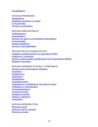 Vasodilatadores
SISTEMA ENDOCRINO
Antidiabéticos
Reguladores del hueso y el calcio
Corticosteroides
Tiroideos y antitiroideos
SISTEMA INMUNOLÓGICO
Antihistamínicos
Antineoplásicos
Fármacos de apoyo en el tratamiento antineoplásico
Corticosteroides
Inmunomoduladores
Vacunas e inmunoglobulinas
SISTEMA MUSCULOESQUELÉTICO
Analgésicos antiinfl amatorios no esteroideos (AINE)
Antigotosos y uricolíticos
Fármacos antirreumáticos modificadores de la enfermedad (FARME)
Relajantes musculares
SISTEMA NERVIOSO CENTRAL Y PERIFÉRICO
Fármacos para enfermedad de Alzheimer
Ansiolíticos
Antidepresivos
Antieméticos
Antiepilépticos
Antiparkinsonianos
Antipsicóticos y estabilizadores del estado de ánimo
Colinérgicos y anticolinérgicos
Farmacodependencia
Anestésicos locales
Analgésicos opioides
Sedantes e hipnóticos
Estimulantes
SISTEMA REPRODUCTOR
Disfunción eréctil
Embarazo, parto y lactancia
Hormonas sexuales
13
ERRNVPHGLFRVRUJ
 