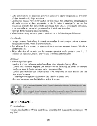 • Debe comentarse a los pacientes que eviten conducir u operar maquinaria de presentar
vértigo, somnolencia, fatiga o temblor.
• Las mujeres en edad reproductiva deben ser asesoradas para utilizar una anticoncepción
adecuada mientras reciben ivermectina, a fin de evitar la concepción, ya que los
estudios en animales han demostrado que induce daño fetal. Si se sospecha embarazo,
la paciente debe ser asesorada para consultar al médico de inmediato.
• También debe evitarse la lactancia materna.
• Véase Instrucción y asesoría para el paciente de la infestación por helmintos.
Escabiosis
• La ropa personal, las toallas y la ropa de cama deben lavarse en agua caliente y secarse
en secadora durante 30 min a temperatura alta.
• Las sábanas deben lavarse en seco o colocarse en una secadora durante 30 min a
temperatura alta.
• Debe advertirse al paciente que la comezón (prurito) puede persistir entre 1 y 2
semanas (en ocasiones, meses) una vez que se termina el tratamiento.
Rosácea
• Instruir al paciente para:
– Aplicar la crema en la cara, evitar hacerlo en ojos, párpados, boca y labios.
– Aplicar una cantidad pequeña (del tamaño de un chícharo) de crema de manera
uniforme sobre la frente, mentón, nariz y ambas mejillas.
– Aplicar protector solar con factor elevado (FPS 50+) sobre las áreas tratadas una vez
que seque la crema.
– También pueden aplicarse cosméticos una vez que la crema seca.
– Lavarse las manos a profundidad tras aplicar la crema.
No se ha establecido su seguridad durante el embarazo; los estudios en animales han demostrado cierto grado
de daño fetal.
Sólo se recomienda durante la lactancia si sus beneficios sobrepasan los riesgos. Si la madre desea lactar, el
tratamiento debe postergarse hasta cuando menos una semana después del nacimiento.
MEBENDAZOL
Presentaciones
Tabletas (masticables): 100 mg; cuadritos de chocolate: 100 mg/cuadrito; suspensión: 100
mg/5 mL.
130
ERRNVPHGLFRVRUJ
 
