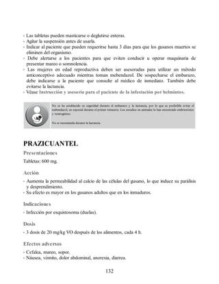 • Las tabletas pueden masticarse o deglutirse enteras.
• Agitar la suspensión antes de usarla.
• Indicar al paciente que pueden requerirse hasta 3 días para que los gusanos muertos se
eliminen del organismo.
• Debe alertarse a los pacientes para que eviten conducir u operar maquinaria de
presentar mareo o somnolencia.
• Las mujeres en edad reproductiva deben ser asesoradas para utilizar un método
anticonceptivo adecuado mientras toman mebendazol. De sospecharse el embarazo,
debe indicarse a la paciente que consulte al médico de inmediato. También debe
evitarse la lactancia.
• Véase Instrucción y asesoría para el paciente de la infestación por helmintos.
No se ha establecido su seguridad durante el em​barazo y la lactancia, por lo que es preferible evitar el
mebendazol, en especial durante el primer tri​mestre. Los estudios en animales lo han encontrado embriotóxico
y teratogénico.
No se recomienda durante la lactancia.
PRAZICUANTEL
Presentaciones
Tabletas: 600 mg.
Acción
• Aumenta la permeabilidad al calcio de las células del gusano, lo que induce su parálisis
y desprendimiento.
• Su efecto es mayor en los gusanos adultos que en los inmaduros.
Indicaciones
• Infección por esquistosoma (duelas).
Dosis
• 3 dosis de 20 mg/kg VO después de los alimentos, cada 4 h.
Efectos adversos
• Cefalea, mareo, sopor.
• Náusea, vómito, dolor abdominal, anorexia, diarrea.
132
ERRNVPHGLFRVRUJ
 