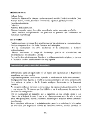 Efectos adversos
• Cefalea, fatiga.
• Bradicardia, hipertensión, bloqueo cardiaco senoauricular (SA)/auriculoventricular (A
V).
• Náusea, diarrea, vómito, trastornos abdominales, hiporexia, pérdida ponderal.
• Incontinencia urinaria.
• Calambres.
• Aumento de la sudoración.
• Síncope, insomnio, mareo, depresión, somnolencia, sueños anormales, confusión.
• Raros: síntomas extrapiramidales (en particular en personas con enfermedad de
Parkinson preexistente).
Interacciones
• Pueden aumentar o prolongar la relajación muscular de administrarse con suxametonio.
• Pueden antagonizar la acción de los fármacos anticolinérgicos.
• No se recomiendan con otros inhibidores de la colinesterasa o fármacos
colinomiméticos.
• Pueden incrementar el riesgo de hemorragia gástrica de administrarse con
antiinflamatorios no esteroideos (AINE).
• Precaución si se administran con digoxina o betabloqueadores adrenérgicos, ya que que
la frecuencia cardiaca puede disminuir en mayor grado.
Observaciones para enfermería/Precauciones
• El tratamiento debe ser supervisado por un médico con experiencia en el diagnóstico y
atención de pacientes con EA.
• El paciente requiere un cuidador que supervise la administración de los medicamentos.
• Si el paciente utiliza digoxina o betabloqueadores adrenérgicos en forma concomitante,
debe vigilarse su pulso, a fin de detectar cualquier disminución en la frecuencia
cardiaca.
• No se recomiendan en personas en recuperación de alguna cirugía gastrointestinal (GI)
o con obstrucción GI, puesto que los inhibidores de la colinesterasa incrementan la
secreción de ácido gástrico.
• No se recomiendan en pacientes que se recuperan de una cirugía vesical o con
obstrucción al flujo de la orina debido a sus efectos adversos sobre las vías urinarias,
entre otros poliaquiuria, nicturia, y aumento en el riesgo de infección de vías urinarias e
incontinencia.
• Tener cautela de utilizarse en el periodo inmediato posterior a un infarto del miocardio o
en individuos con diagnóstico reciente de fibrilación auricular, bloqueo cardiaco (de
137
ERRNVPHGLFRVRUJ
 
