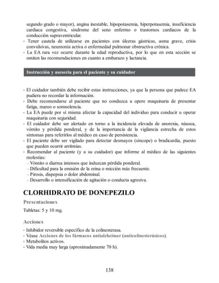 segundo grado o mayor), angina inestable, hipopotasemia, hiperpotasemia, insuficiencia
cardiaca congestiva, síndrome del seno enfermo o trastornos cardiacos de la
conducción supraventricular.
• Tener cautela de utilizarse en pacientes con úlceras gástricas, asma grave, crisis
convulsivas, neumonía activa o enfermedad pulmonar obstructiva crónica.
• La EA rara vez ocurre durante la edad reproductiva, por lo que en esta sección se
omiten las recomendaciones en cuanto a embarazo y lactancia.
Instrucción y asesoría para el paciente y su cuidador
• El cuidador también debe recibir estas instrucciones, ya que la persona que padece EA
pudiera no recordar la información.
• Debe recomendarse al paciente que no conduzca u opere maquinaria de presentar
fatiga, mareo o somnolencia.
• La EA puede por sí misma afectar la capacidad del individuo para conducir u operar
maquinaria con seguridad.
• El cuidador debe ser alertado en torno a la incidencia elevada de anorexia, náusea,
vómito y pérdida ponderal, y de la importancia de la vigilancia estrecha de estos
síntomas para referirlos al médico en caso de persistencia.
• El paciente debe ser vigilado para detectar desmayos (síncope) o bradicardia, puesto
que pueden ocurrir arritmias.
• Recomendar al paciente (y a su cuidador) que informe al médico de las siguientes
molestias:
– Vómito o diarrea intensos que induzcan pérdida ponderal.
– Dificultad para la emisión de la orina o micción más frecuente.
– Pirosis, dispepsia o dolor abdominal.
– Desarrollo o intensificación de agitación o conducta agresiva.
CLORHIDRATO DE DONEPEZILO
Presentaciones
Tabletas: 5 y 10 mg.
Acciones
• Inhibidor reversible específico de la colinesterasa.
• Véase Acciones de los fármacos antialzheimer (anticolinesterásicos).
• Metabolitos activos.
• Vida media muy larga (aproximadamente 70 h).
138
ERRNVPHGLFRVRUJ
 